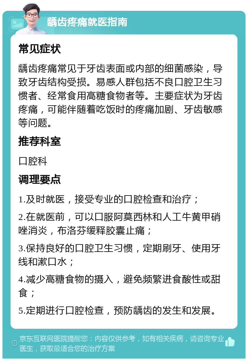 龋齿疼痛就医指南 常见症状 龋齿疼痛常见于牙齿表面或内部的细菌感染，导致牙齿结构受损。易感人群包括不良口腔卫生习惯者、经常食用高糖食物者等。主要症状为牙齿疼痛，可能伴随着吃饭时的疼痛加剧、牙齿敏感等问题。 推荐科室 口腔科 调理要点 1.及时就医，接受专业的口腔检查和治疗； 2.在就医前，可以口服阿莫西林和人工牛黄甲硝唑消炎，布洛芬缓释胶囊止痛； 3.保持良好的口腔卫生习惯，定期刷牙、使用牙线和漱口水； 4.减少高糖食物的摄入，避免频繁进食酸性或甜食； 5.定期进行口腔检查，预防龋齿的发生和发展。