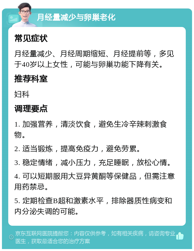 月经量减少与卵巢老化 常见症状 月经量减少、月经周期缩短、月经提前等，多见于40岁以上女性，可能与卵巢功能下降有关。 推荐科室 妇科 调理要点 1. 加强营养，清淡饮食，避免生冷辛辣刺激食物。 2. 适当锻炼，提高免疫力，避免劳累。 3. 稳定情绪，减小压力，充足睡眠，放松心情。 4. 可以短期服用大豆异黄酮等保健品，但需注意用药禁忌。 5. 定期检查B超和激素水平，排除器质性病变和内分泌失调的可能。