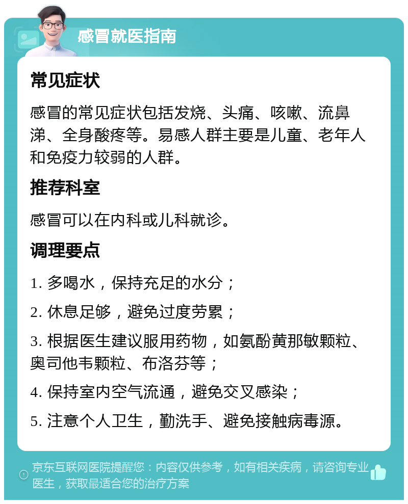 感冒就医指南 常见症状 感冒的常见症状包括发烧、头痛、咳嗽、流鼻涕、全身酸疼等。易感人群主要是儿童、老年人和免疫力较弱的人群。 推荐科室 感冒可以在内科或儿科就诊。 调理要点 1. 多喝水，保持充足的水分； 2. 休息足够，避免过度劳累； 3. 根据医生建议服用药物，如氨酚黄那敏颗粒、奥司他韦颗粒、布洛芬等； 4. 保持室内空气流通，避免交叉感染； 5. 注意个人卫生，勤洗手、避免接触病毒源。