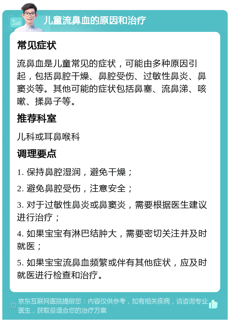 儿童流鼻血的原因和治疗 常见症状 流鼻血是儿童常见的症状，可能由多种原因引起，包括鼻腔干燥、鼻腔受伤、过敏性鼻炎、鼻窦炎等。其他可能的症状包括鼻塞、流鼻涕、咳嗽、揉鼻子等。 推荐科室 儿科或耳鼻喉科 调理要点 1. 保持鼻腔湿润，避免干燥； 2. 避免鼻腔受伤，注意安全； 3. 对于过敏性鼻炎或鼻窦炎，需要根据医生建议进行治疗； 4. 如果宝宝有淋巴结肿大，需要密切关注并及时就医； 5. 如果宝宝流鼻血频繁或伴有其他症状，应及时就医进行检查和治疗。