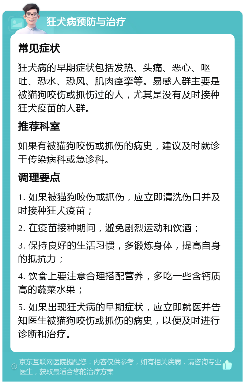 狂犬病预防与治疗 常见症状 狂犬病的早期症状包括发热、头痛、恶心、呕吐、恐水、恐风、肌肉痉挛等。易感人群主要是被猫狗咬伤或抓伤过的人，尤其是没有及时接种狂犬疫苗的人群。 推荐科室 如果有被猫狗咬伤或抓伤的病史，建议及时就诊于传染病科或急诊科。 调理要点 1. 如果被猫狗咬伤或抓伤，应立即清洗伤口并及时接种狂犬疫苗； 2. 在疫苗接种期间，避免剧烈运动和饮酒； 3. 保持良好的生活习惯，多锻炼身体，提高自身的抵抗力； 4. 饮食上要注意合理搭配营养，多吃一些含钙质高的蔬菜水果； 5. 如果出现狂犬病的早期症状，应立即就医并告知医生被猫狗咬伤或抓伤的病史，以便及时进行诊断和治疗。