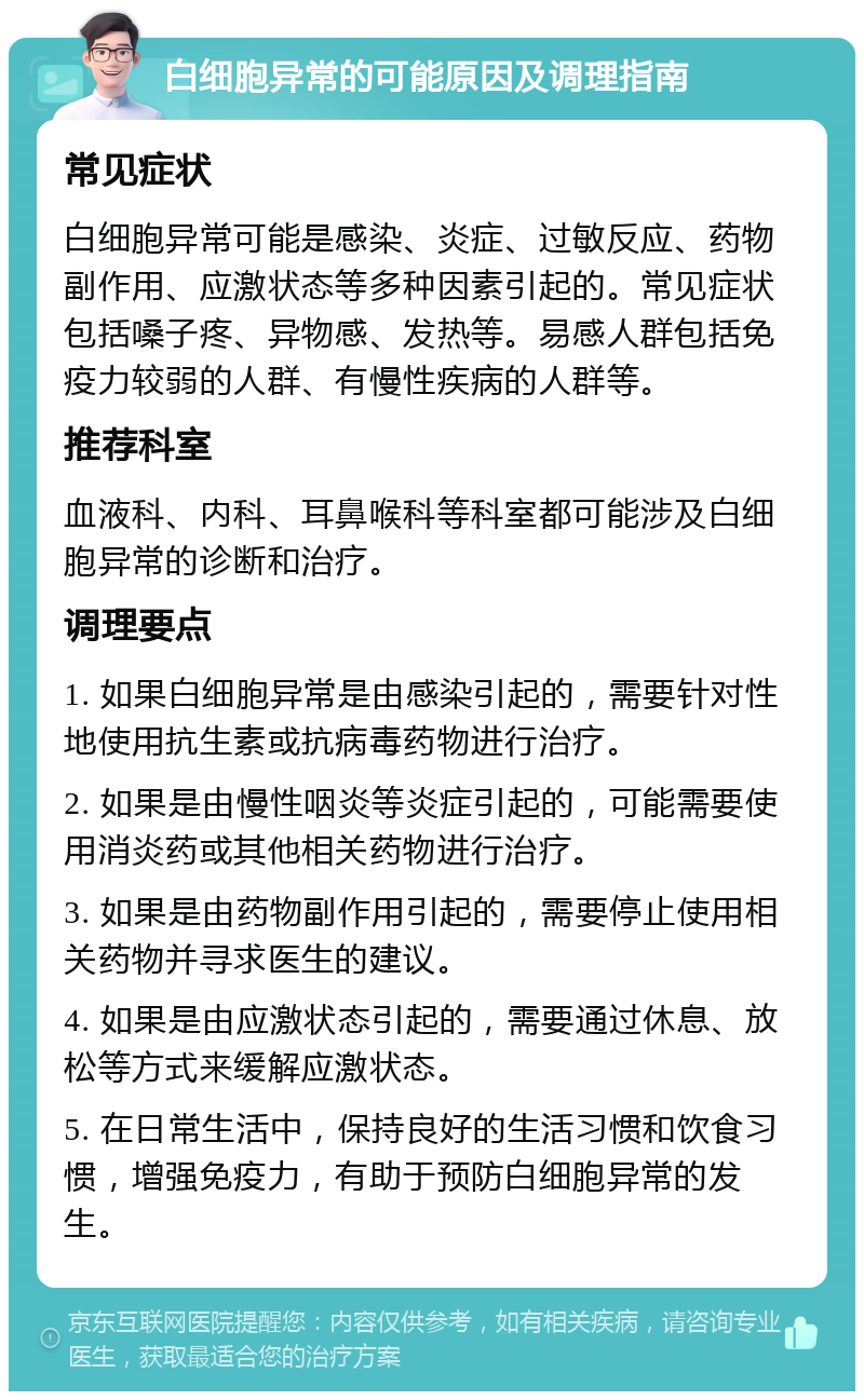 白细胞异常的可能原因及调理指南 常见症状 白细胞异常可能是感染、炎症、过敏反应、药物副作用、应激状态等多种因素引起的。常见症状包括嗓子疼、异物感、发热等。易感人群包括免疫力较弱的人群、有慢性疾病的人群等。 推荐科室 血液科、内科、耳鼻喉科等科室都可能涉及白细胞异常的诊断和治疗。 调理要点 1. 如果白细胞异常是由感染引起的，需要针对性地使用抗生素或抗病毒药物进行治疗。 2. 如果是由慢性咽炎等炎症引起的，可能需要使用消炎药或其他相关药物进行治疗。 3. 如果是由药物副作用引起的，需要停止使用相关药物并寻求医生的建议。 4. 如果是由应激状态引起的，需要通过休息、放松等方式来缓解应激状态。 5. 在日常生活中，保持良好的生活习惯和饮食习惯，增强免疫力，有助于预防白细胞异常的发生。