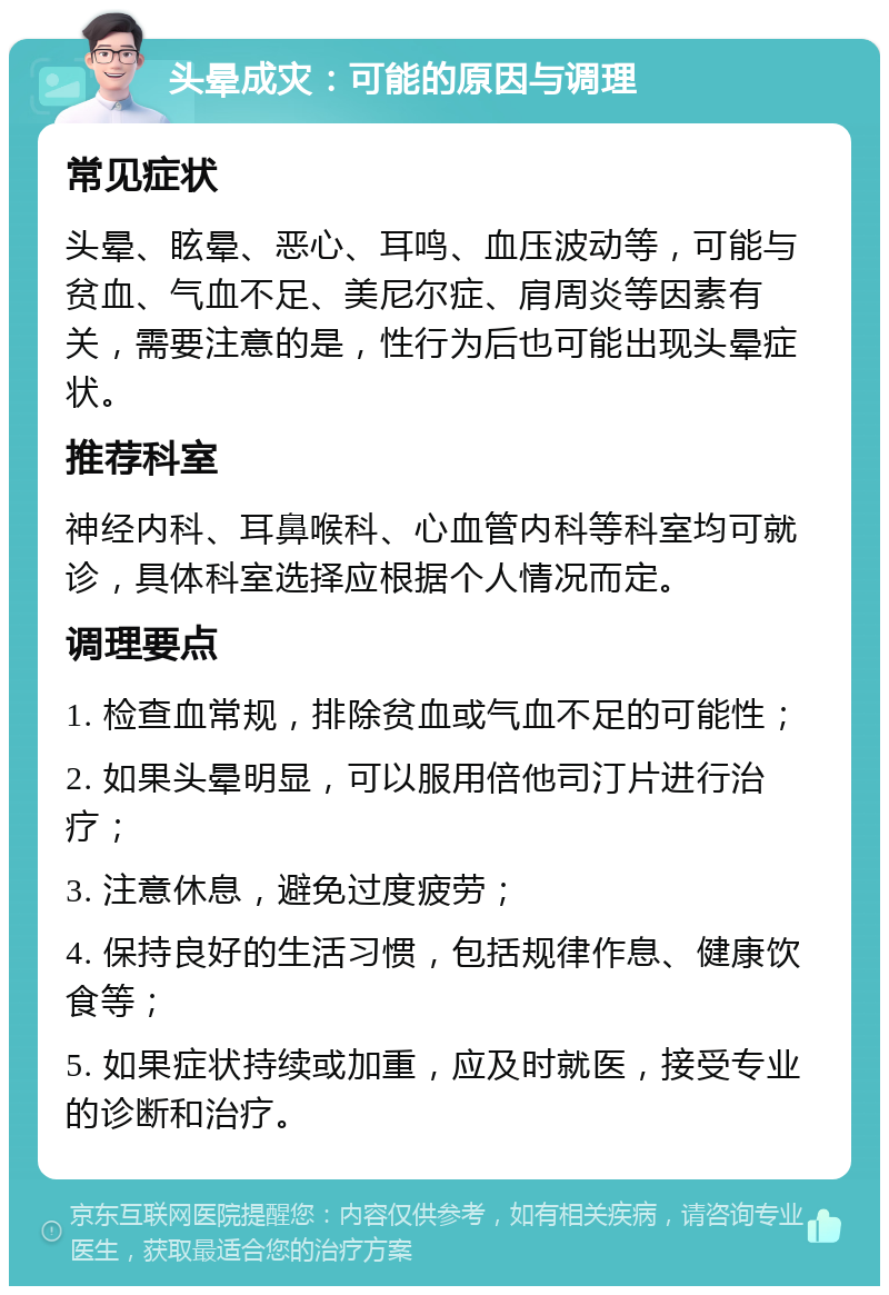 头晕成灾：可能的原因与调理 常见症状 头晕、眩晕、恶心、耳鸣、血压波动等，可能与贫血、气血不足、美尼尔症、肩周炎等因素有关，需要注意的是，性行为后也可能出现头晕症状。 推荐科室 神经内科、耳鼻喉科、心血管内科等科室均可就诊，具体科室选择应根据个人情况而定。 调理要点 1. 检查血常规，排除贫血或气血不足的可能性； 2. 如果头晕明显，可以服用倍他司汀片进行治疗； 3. 注意休息，避免过度疲劳； 4. 保持良好的生活习惯，包括规律作息、健康饮食等； 5. 如果症状持续或加重，应及时就医，接受专业的诊断和治疗。