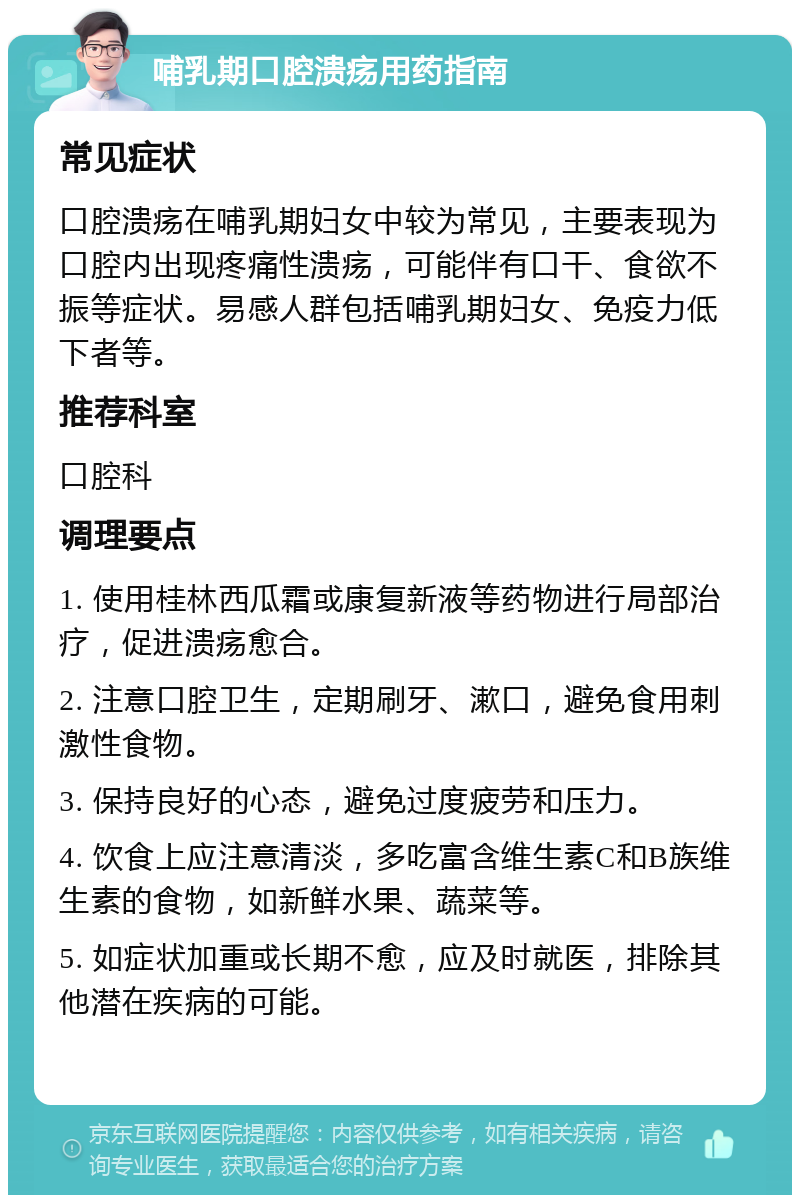 哺乳期口腔溃疡用药指南 常见症状 口腔溃疡在哺乳期妇女中较为常见，主要表现为口腔内出现疼痛性溃疡，可能伴有口干、食欲不振等症状。易感人群包括哺乳期妇女、免疫力低下者等。 推荐科室 口腔科 调理要点 1. 使用桂林西瓜霜或康复新液等药物进行局部治疗，促进溃疡愈合。 2. 注意口腔卫生，定期刷牙、漱口，避免食用刺激性食物。 3. 保持良好的心态，避免过度疲劳和压力。 4. 饮食上应注意清淡，多吃富含维生素C和B族维生素的食物，如新鲜水果、蔬菜等。 5. 如症状加重或长期不愈，应及时就医，排除其他潜在疾病的可能。