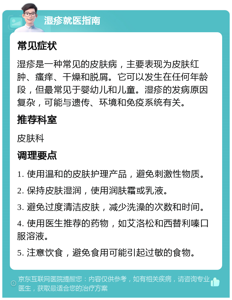 湿疹就医指南 常见症状 湿疹是一种常见的皮肤病，主要表现为皮肤红肿、瘙痒、干燥和脱屑。它可以发生在任何年龄段，但最常见于婴幼儿和儿童。湿疹的发病原因复杂，可能与遗传、环境和免疫系统有关。 推荐科室 皮肤科 调理要点 1. 使用温和的皮肤护理产品，避免刺激性物质。 2. 保持皮肤湿润，使用润肤霜或乳液。 3. 避免过度清洁皮肤，减少洗澡的次数和时间。 4. 使用医生推荐的药物，如艾洛松和西替利嗪口服溶液。 5. 注意饮食，避免食用可能引起过敏的食物。