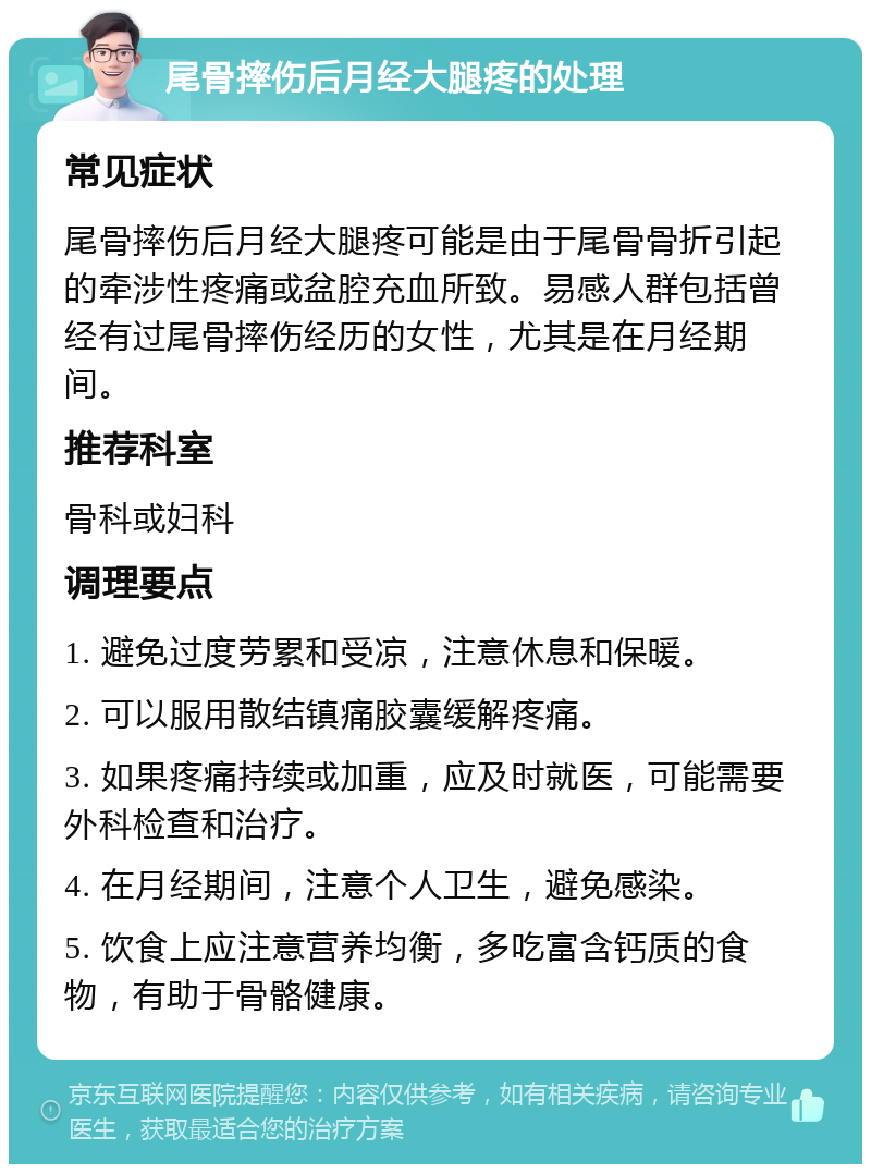 尾骨摔伤后月经大腿疼的处理 常见症状 尾骨摔伤后月经大腿疼可能是由于尾骨骨折引起的牵涉性疼痛或盆腔充血所致。易感人群包括曾经有过尾骨摔伤经历的女性，尤其是在月经期间。 推荐科室 骨科或妇科 调理要点 1. 避免过度劳累和受凉，注意休息和保暖。 2. 可以服用散结镇痛胶囊缓解疼痛。 3. 如果疼痛持续或加重，应及时就医，可能需要外科检查和治疗。 4. 在月经期间，注意个人卫生，避免感染。 5. 饮食上应注意营养均衡，多吃富含钙质的食物，有助于骨骼健康。