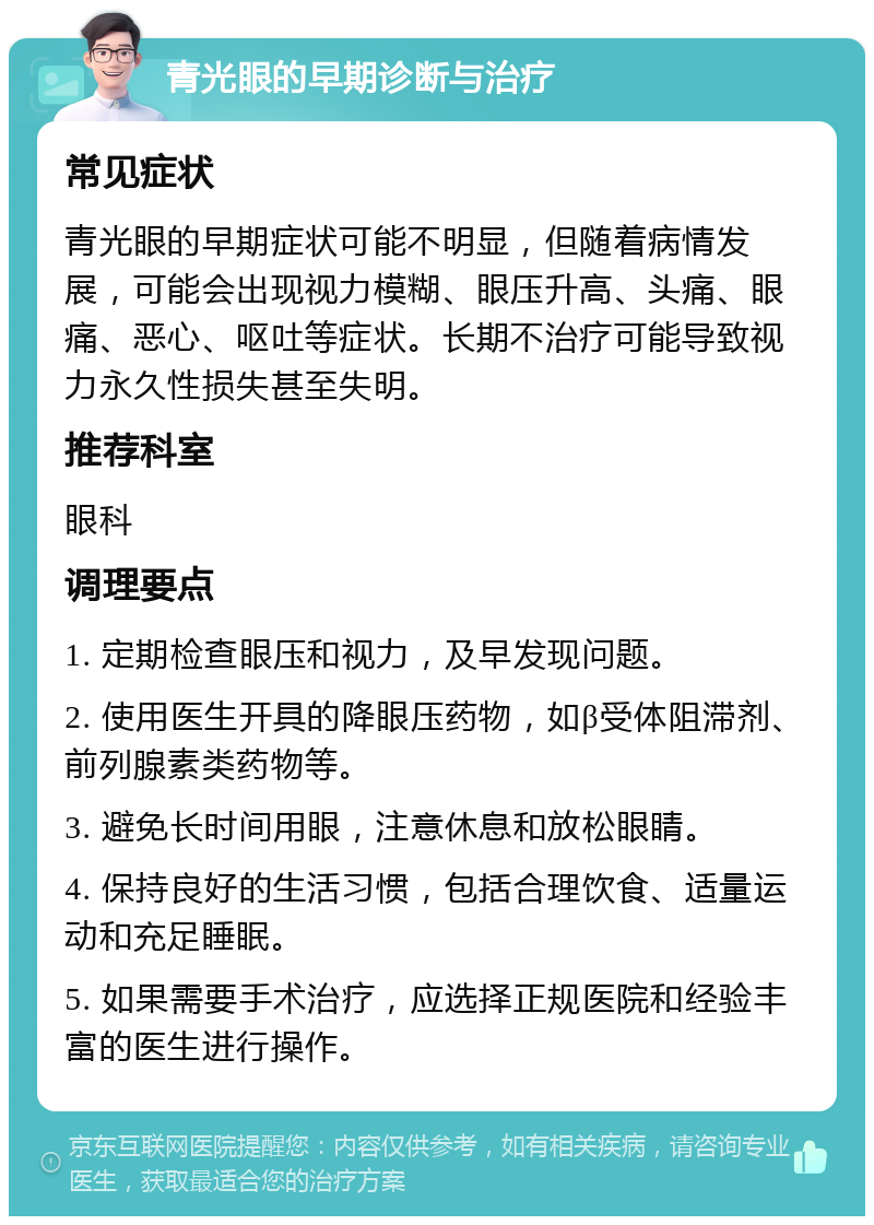 青光眼的早期诊断与治疗 常见症状 青光眼的早期症状可能不明显，但随着病情发展，可能会出现视力模糊、眼压升高、头痛、眼痛、恶心、呕吐等症状。长期不治疗可能导致视力永久性损失甚至失明。 推荐科室 眼科 调理要点 1. 定期检查眼压和视力，及早发现问题。 2. 使用医生开具的降眼压药物，如β受体阻滞剂、前列腺素类药物等。 3. 避免长时间用眼，注意休息和放松眼睛。 4. 保持良好的生活习惯，包括合理饮食、适量运动和充足睡眠。 5. 如果需要手术治疗，应选择正规医院和经验丰富的医生进行操作。