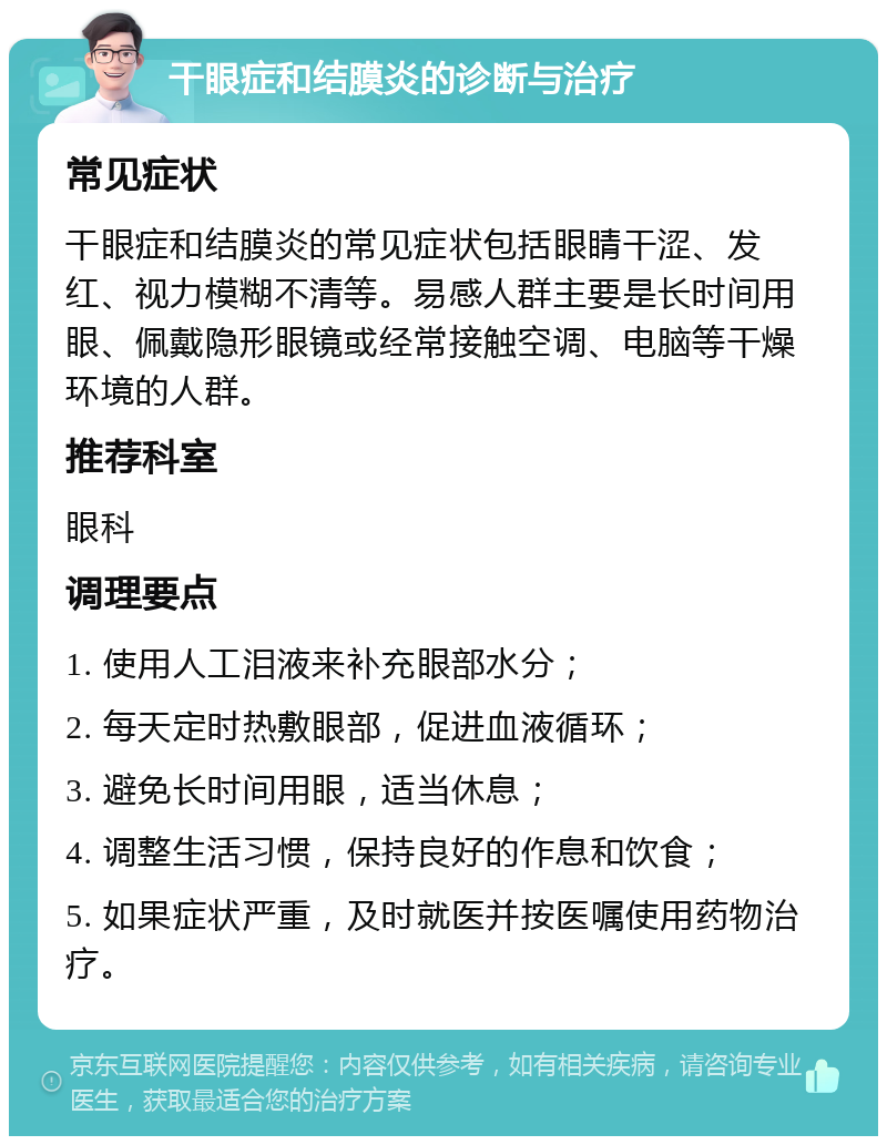 干眼症和结膜炎的诊断与治疗 常见症状 干眼症和结膜炎的常见症状包括眼睛干涩、发红、视力模糊不清等。易感人群主要是长时间用眼、佩戴隐形眼镜或经常接触空调、电脑等干燥环境的人群。 推荐科室 眼科 调理要点 1. 使用人工泪液来补充眼部水分； 2. 每天定时热敷眼部，促进血液循环； 3. 避免长时间用眼，适当休息； 4. 调整生活习惯，保持良好的作息和饮食； 5. 如果症状严重，及时就医并按医嘱使用药物治疗。