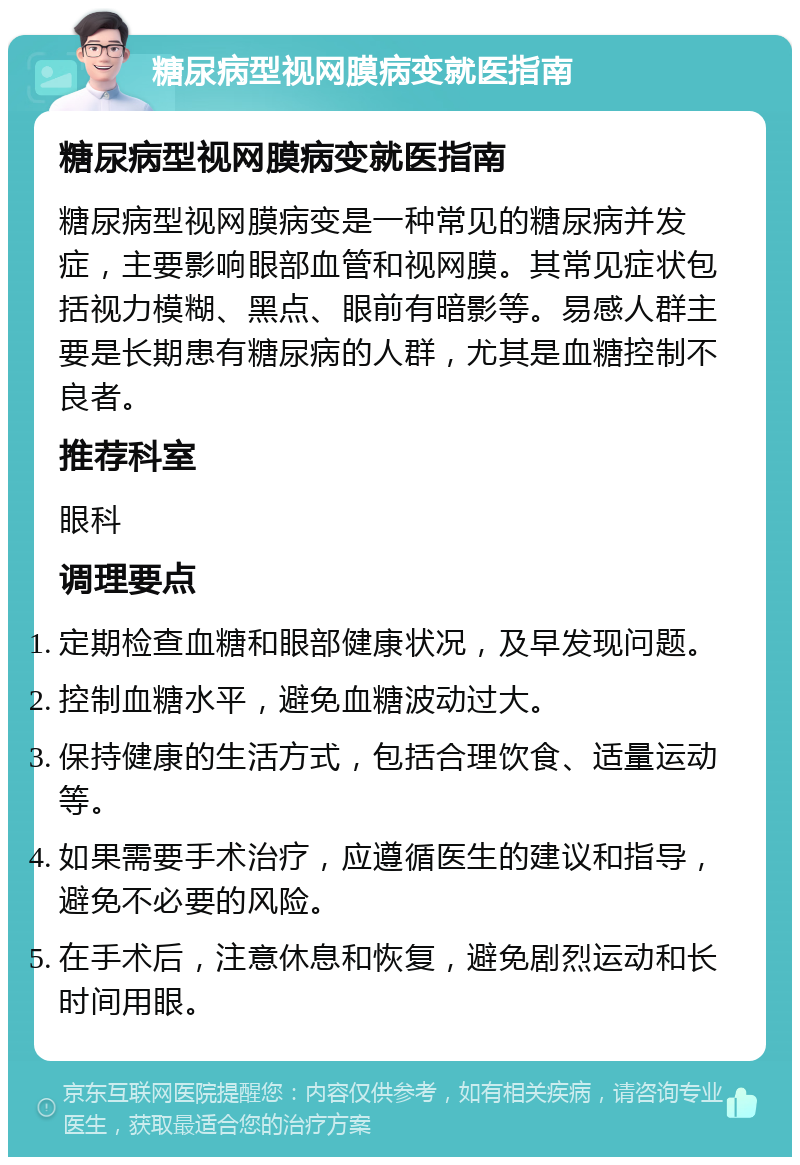 糖尿病型视网膜病变就医指南 糖尿病型视网膜病变就医指南 糖尿病型视网膜病变是一种常见的糖尿病并发症，主要影响眼部血管和视网膜。其常见症状包括视力模糊、黑点、眼前有暗影等。易感人群主要是长期患有糖尿病的人群，尤其是血糖控制不良者。 推荐科室 眼科 调理要点 定期检查血糖和眼部健康状况，及早发现问题。 控制血糖水平，避免血糖波动过大。 保持健康的生活方式，包括合理饮食、适量运动等。 如果需要手术治疗，应遵循医生的建议和指导，避免不必要的风险。 在手术后，注意休息和恢复，避免剧烈运动和长时间用眼。