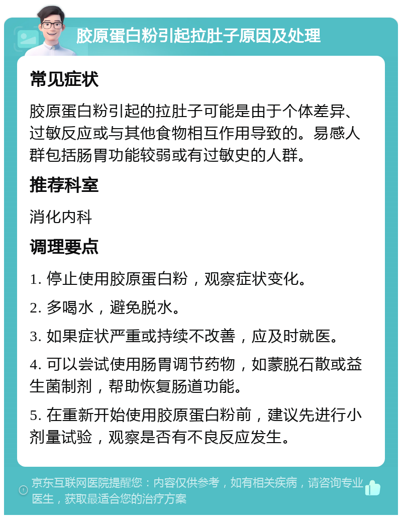 胶原蛋白粉引起拉肚子原因及处理 常见症状 胶原蛋白粉引起的拉肚子可能是由于个体差异、过敏反应或与其他食物相互作用导致的。易感人群包括肠胃功能较弱或有过敏史的人群。 推荐科室 消化内科 调理要点 1. 停止使用胶原蛋白粉，观察症状变化。 2. 多喝水，避免脱水。 3. 如果症状严重或持续不改善，应及时就医。 4. 可以尝试使用肠胃调节药物，如蒙脱石散或益生菌制剂，帮助恢复肠道功能。 5. 在重新开始使用胶原蛋白粉前，建议先进行小剂量试验，观察是否有不良反应发生。