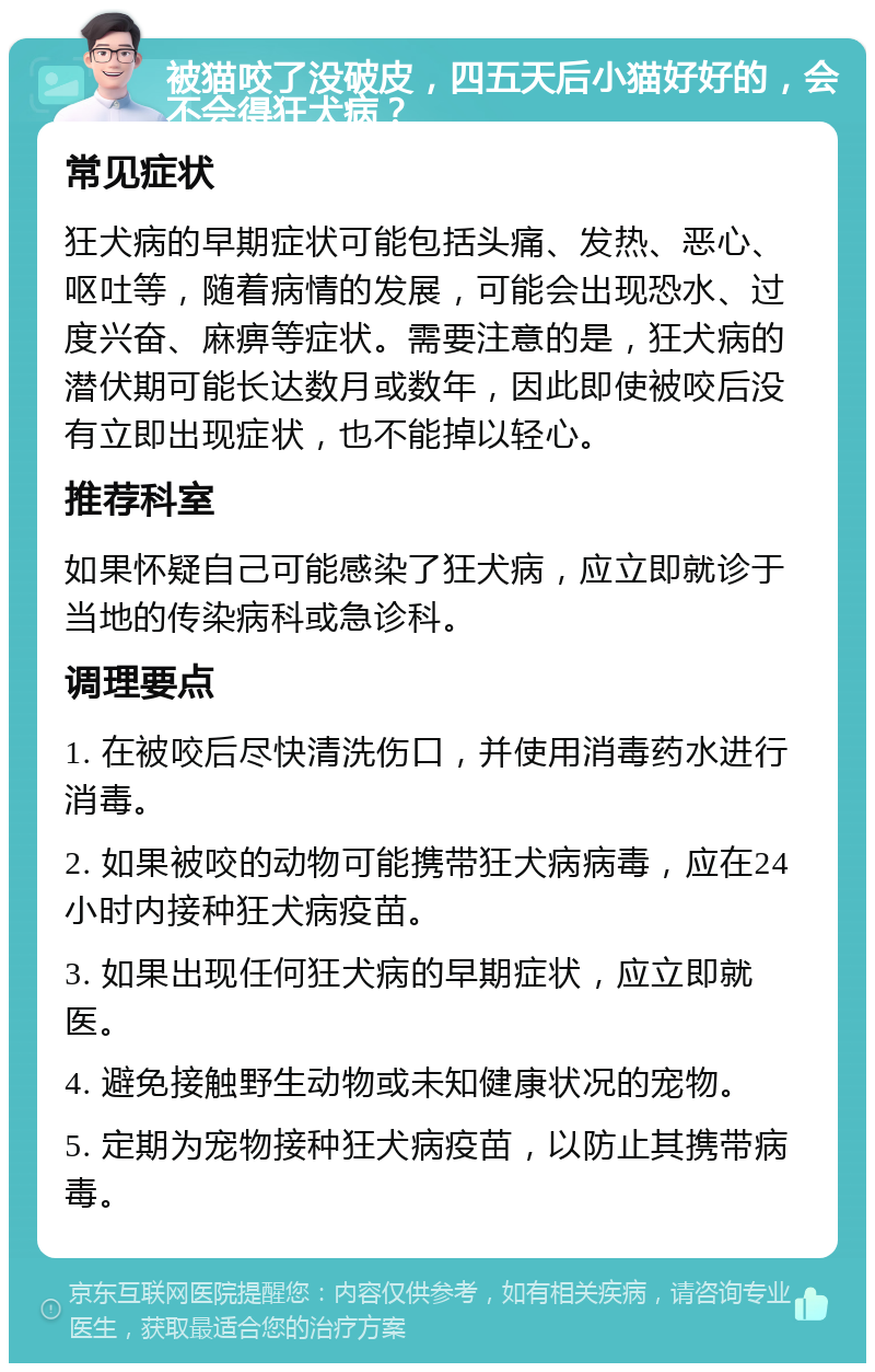 被猫咬了没破皮，四五天后小猫好好的，会不会得狂犬病？ 常见症状 狂犬病的早期症状可能包括头痛、发热、恶心、呕吐等，随着病情的发展，可能会出现恐水、过度兴奋、麻痹等症状。需要注意的是，狂犬病的潜伏期可能长达数月或数年，因此即使被咬后没有立即出现症状，也不能掉以轻心。 推荐科室 如果怀疑自己可能感染了狂犬病，应立即就诊于当地的传染病科或急诊科。 调理要点 1. 在被咬后尽快清洗伤口，并使用消毒药水进行消毒。 2. 如果被咬的动物可能携带狂犬病病毒，应在24小时内接种狂犬病疫苗。 3. 如果出现任何狂犬病的早期症状，应立即就医。 4. 避免接触野生动物或未知健康状况的宠物。 5. 定期为宠物接种狂犬病疫苗，以防止其携带病毒。