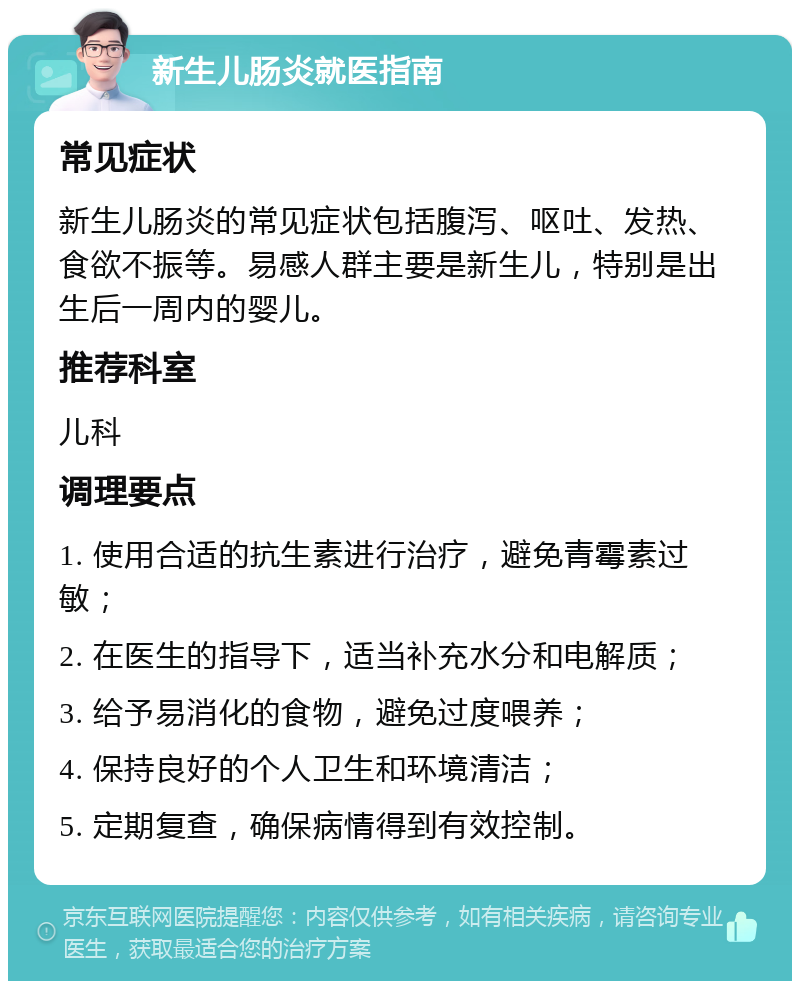 新生儿肠炎就医指南 常见症状 新生儿肠炎的常见症状包括腹泻、呕吐、发热、食欲不振等。易感人群主要是新生儿，特别是出生后一周内的婴儿。 推荐科室 儿科 调理要点 1. 使用合适的抗生素进行治疗，避免青霉素过敏； 2. 在医生的指导下，适当补充水分和电解质； 3. 给予易消化的食物，避免过度喂养； 4. 保持良好的个人卫生和环境清洁； 5. 定期复查，确保病情得到有效控制。