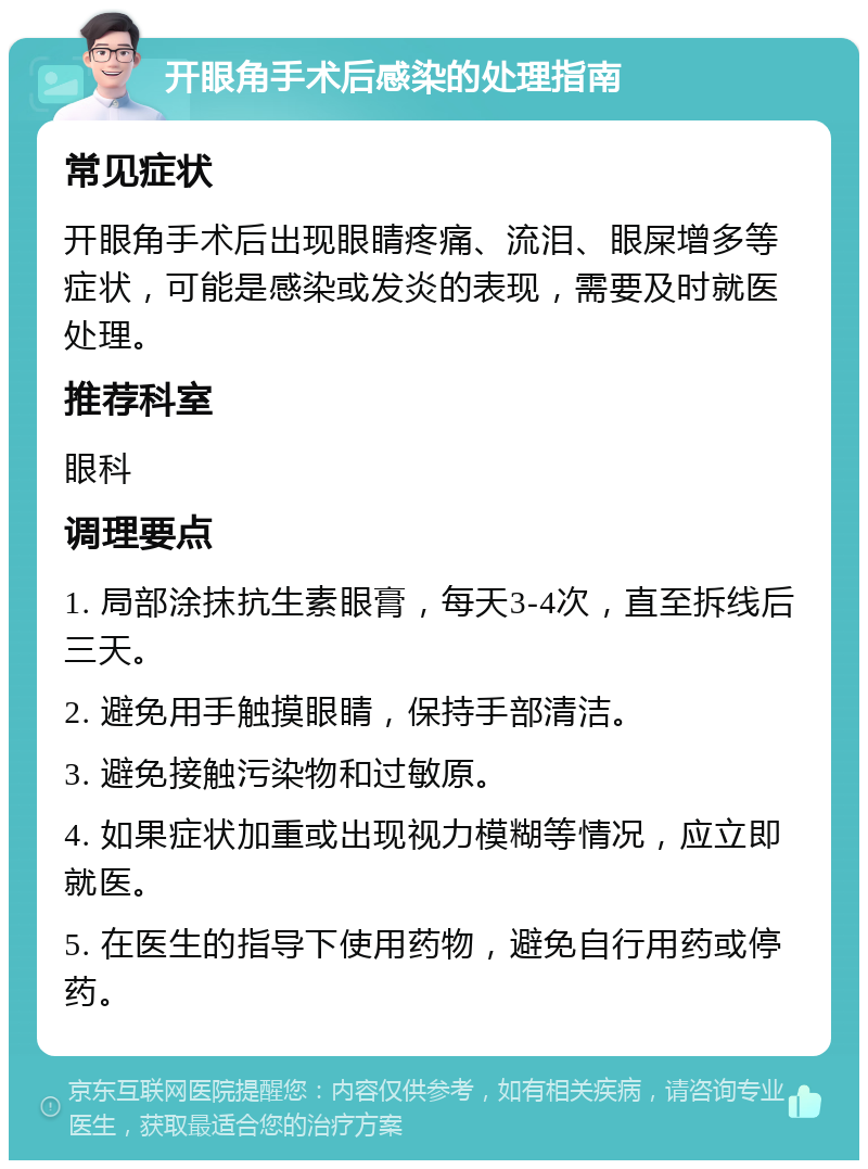 开眼角手术后感染的处理指南 常见症状 开眼角手术后出现眼睛疼痛、流泪、眼屎增多等症状，可能是感染或发炎的表现，需要及时就医处理。 推荐科室 眼科 调理要点 1. 局部涂抹抗生素眼膏，每天3-4次，直至拆线后三天。 2. 避免用手触摸眼睛，保持手部清洁。 3. 避免接触污染物和过敏原。 4. 如果症状加重或出现视力模糊等情况，应立即就医。 5. 在医生的指导下使用药物，避免自行用药或停药。