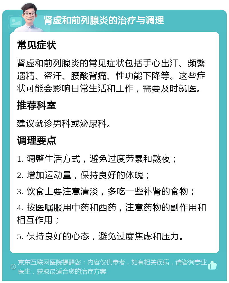 肾虚和前列腺炎的治疗与调理 常见症状 肾虚和前列腺炎的常见症状包括手心出汗、频繁遗精、盗汗、腰酸背痛、性功能下降等。这些症状可能会影响日常生活和工作，需要及时就医。 推荐科室 建议就诊男科或泌尿科。 调理要点 1. 调整生活方式，避免过度劳累和熬夜； 2. 增加运动量，保持良好的体魄； 3. 饮食上要注意清淡，多吃一些补肾的食物； 4. 按医嘱服用中药和西药，注意药物的副作用和相互作用； 5. 保持良好的心态，避免过度焦虑和压力。