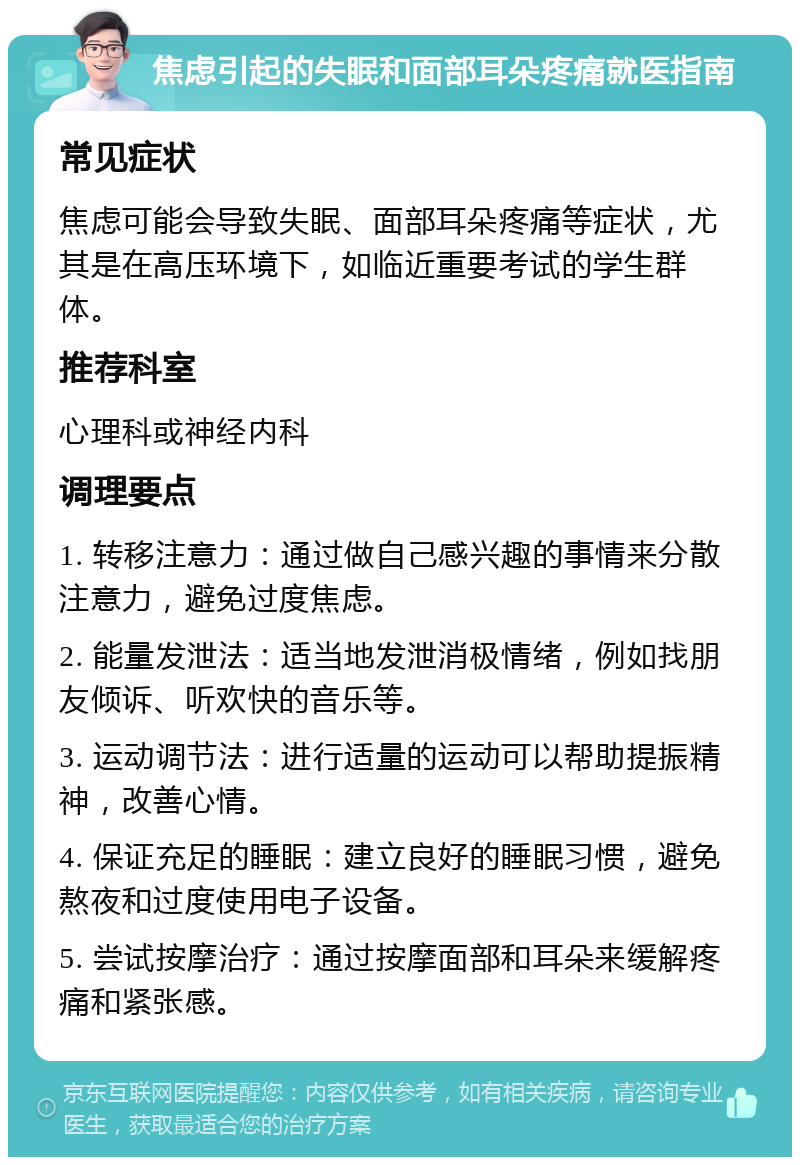 焦虑引起的失眠和面部耳朵疼痛就医指南 常见症状 焦虑可能会导致失眠、面部耳朵疼痛等症状，尤其是在高压环境下，如临近重要考试的学生群体。 推荐科室 心理科或神经内科 调理要点 1. 转移注意力：通过做自己感兴趣的事情来分散注意力，避免过度焦虑。 2. 能量发泄法：适当地发泄消极情绪，例如找朋友倾诉、听欢快的音乐等。 3. 运动调节法：进行适量的运动可以帮助提振精神，改善心情。 4. 保证充足的睡眠：建立良好的睡眠习惯，避免熬夜和过度使用电子设备。 5. 尝试按摩治疗：通过按摩面部和耳朵来缓解疼痛和紧张感。