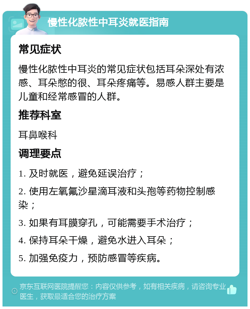 慢性化脓性中耳炎就医指南 常见症状 慢性化脓性中耳炎的常见症状包括耳朵深处有浓感、耳朵憋的很、耳朵疼痛等。易感人群主要是儿童和经常感冒的人群。 推荐科室 耳鼻喉科 调理要点 1. 及时就医，避免延误治疗； 2. 使用左氧氟沙星滴耳液和头孢等药物控制感染； 3. 如果有耳膜穿孔，可能需要手术治疗； 4. 保持耳朵干燥，避免水进入耳朵； 5. 加强免疫力，预防感冒等疾病。