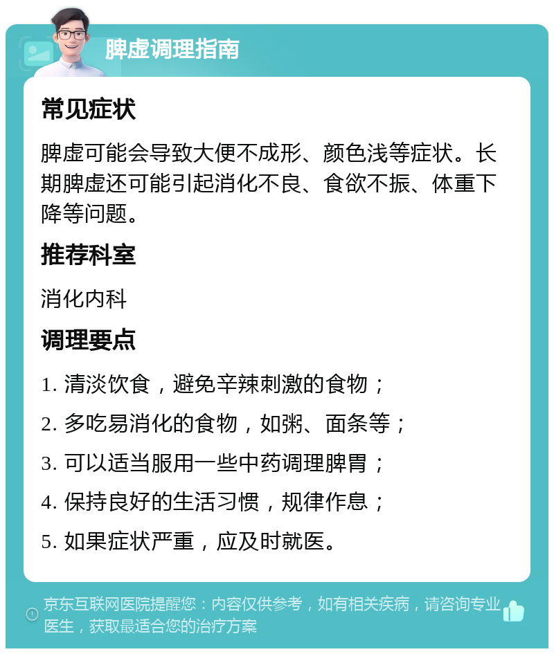 脾虚调理指南 常见症状 脾虚可能会导致大便不成形、颜色浅等症状。长期脾虚还可能引起消化不良、食欲不振、体重下降等问题。 推荐科室 消化内科 调理要点 1. 清淡饮食，避免辛辣刺激的食物； 2. 多吃易消化的食物，如粥、面条等； 3. 可以适当服用一些中药调理脾胃； 4. 保持良好的生活习惯，规律作息； 5. 如果症状严重，应及时就医。