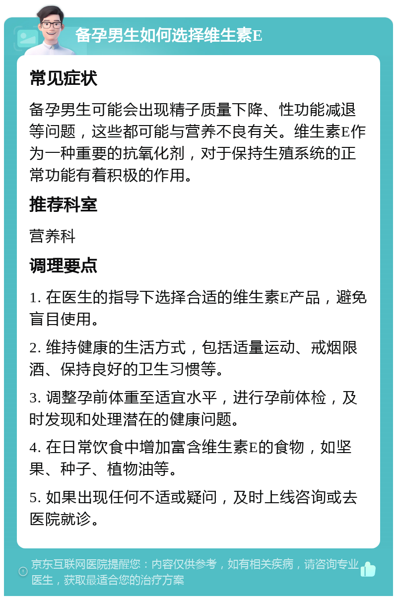 备孕男生如何选择维生素E 常见症状 备孕男生可能会出现精子质量下降、性功能减退等问题，这些都可能与营养不良有关。维生素E作为一种重要的抗氧化剂，对于保持生殖系统的正常功能有着积极的作用。 推荐科室 营养科 调理要点 1. 在医生的指导下选择合适的维生素E产品，避免盲目使用。 2. 维持健康的生活方式，包括适量运动、戒烟限酒、保持良好的卫生习惯等。 3. 调整孕前体重至适宜水平，进行孕前体检，及时发现和处理潜在的健康问题。 4. 在日常饮食中增加富含维生素E的食物，如坚果、种子、植物油等。 5. 如果出现任何不适或疑问，及时上线咨询或去医院就诊。