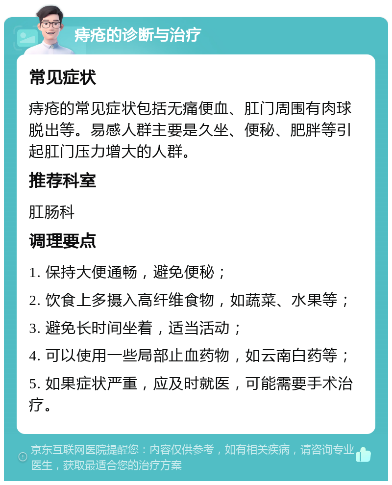 痔疮的诊断与治疗 常见症状 痔疮的常见症状包括无痛便血、肛门周围有肉球脱出等。易感人群主要是久坐、便秘、肥胖等引起肛门压力增大的人群。 推荐科室 肛肠科 调理要点 1. 保持大便通畅，避免便秘； 2. 饮食上多摄入高纤维食物，如蔬菜、水果等； 3. 避免长时间坐着，适当活动； 4. 可以使用一些局部止血药物，如云南白药等； 5. 如果症状严重，应及时就医，可能需要手术治疗。