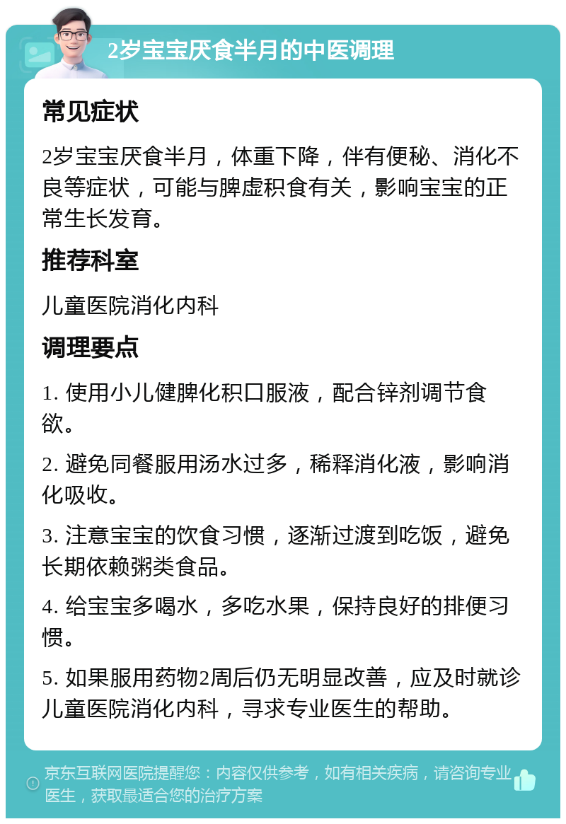 2岁宝宝厌食半月的中医调理 常见症状 2岁宝宝厌食半月，体重下降，伴有便秘、消化不良等症状，可能与脾虚积食有关，影响宝宝的正常生长发育。 推荐科室 儿童医院消化内科 调理要点 1. 使用小儿健脾化积口服液，配合锌剂调节食欲。 2. 避免同餐服用汤水过多，稀释消化液，影响消化吸收。 3. 注意宝宝的饮食习惯，逐渐过渡到吃饭，避免长期依赖粥类食品。 4. 给宝宝多喝水，多吃水果，保持良好的排便习惯。 5. 如果服用药物2周后仍无明显改善，应及时就诊儿童医院消化内科，寻求专业医生的帮助。