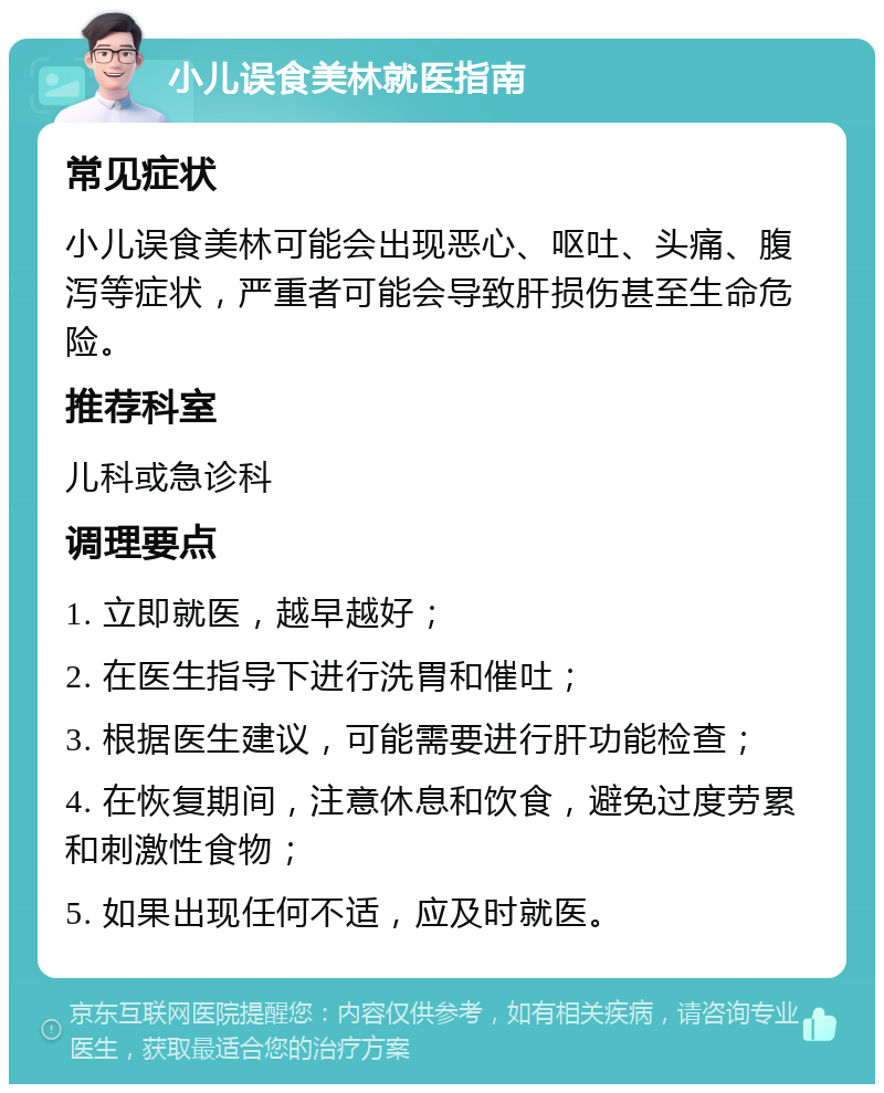 小儿误食美林就医指南 常见症状 小儿误食美林可能会出现恶心、呕吐、头痛、腹泻等症状，严重者可能会导致肝损伤甚至生命危险。 推荐科室 儿科或急诊科 调理要点 1. 立即就医，越早越好； 2. 在医生指导下进行洗胃和催吐； 3. 根据医生建议，可能需要进行肝功能检查； 4. 在恢复期间，注意休息和饮食，避免过度劳累和刺激性食物； 5. 如果出现任何不适，应及时就医。