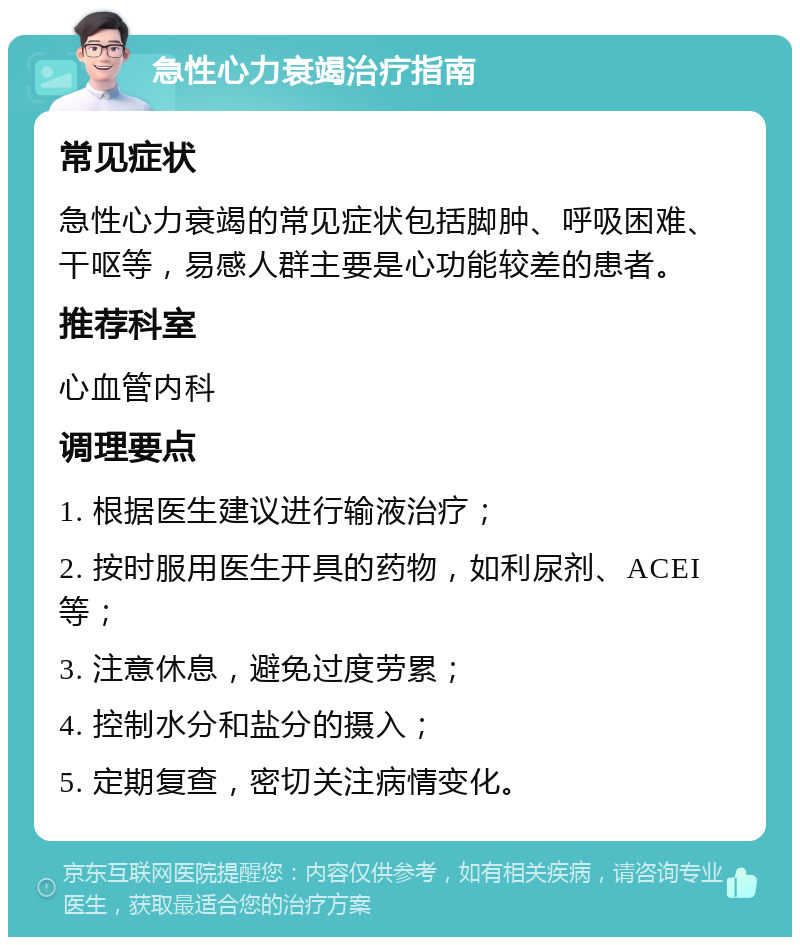 急性心力衰竭治疗指南 常见症状 急性心力衰竭的常见症状包括脚肿、呼吸困难、干呕等，易感人群主要是心功能较差的患者。 推荐科室 心血管内科 调理要点 1. 根据医生建议进行输液治疗； 2. 按时服用医生开具的药物，如利尿剂、ACEI等； 3. 注意休息，避免过度劳累； 4. 控制水分和盐分的摄入； 5. 定期复查，密切关注病情变化。