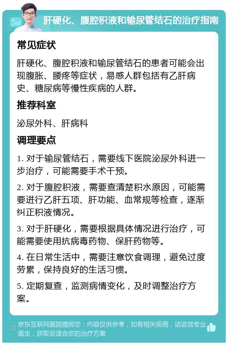 肝硬化、腹腔积液和输尿管结石的治疗指南 常见症状 肝硬化、腹腔积液和输尿管结石的患者可能会出现腹胀、腰疼等症状，易感人群包括有乙肝病史、糖尿病等慢性疾病的人群。 推荐科室 泌尿外科、肝病科 调理要点 1. 对于输尿管结石，需要线下医院泌尿外科进一步治疗，可能需要手术干预。 2. 对于腹腔积液，需要查清楚积水原因，可能需要进行乙肝五项、肝功能、血常规等检查，逐渐纠正积液情况。 3. 对于肝硬化，需要根据具体情况进行治疗，可能需要使用抗病毒药物、保肝药物等。 4. 在日常生活中，需要注意饮食调理，避免过度劳累，保持良好的生活习惯。 5. 定期复查，监测病情变化，及时调整治疗方案。