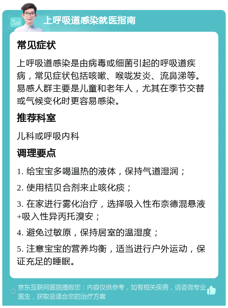 上呼吸道感染就医指南 常见症状 上呼吸道感染是由病毒或细菌引起的呼吸道疾病，常见症状包括咳嗽、喉咙发炎、流鼻涕等。易感人群主要是儿童和老年人，尤其在季节交替或气候变化时更容易感染。 推荐科室 儿科或呼吸内科 调理要点 1. 给宝宝多喝温热的液体，保持气道湿润； 2. 使用桔贝合剂来止咳化痰； 3. 在家进行雾化治疗，选择吸入性布奈德混悬液+吸入性异丙托溴安； 4. 避免过敏原，保持居室的温湿度； 5. 注意宝宝的营养均衡，适当进行户外运动，保证充足的睡眠。