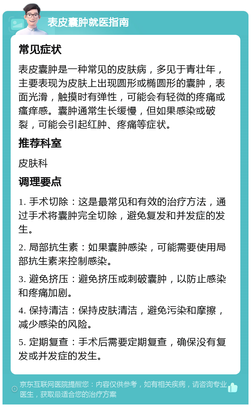 表皮囊肿就医指南 常见症状 表皮囊肿是一种常见的皮肤病，多见于青壮年，主要表现为皮肤上出现圆形或椭圆形的囊肿，表面光滑，触摸时有弹性，可能会有轻微的疼痛或瘙痒感。囊肿通常生长缓慢，但如果感染或破裂，可能会引起红肿、疼痛等症状。 推荐科室 皮肤科 调理要点 1. 手术切除：这是最常见和有效的治疗方法，通过手术将囊肿完全切除，避免复发和并发症的发生。 2. 局部抗生素：如果囊肿感染，可能需要使用局部抗生素来控制感染。 3. 避免挤压：避免挤压或刺破囊肿，以防止感染和疼痛加剧。 4. 保持清洁：保持皮肤清洁，避免污染和摩擦，减少感染的风险。 5. 定期复查：手术后需要定期复查，确保没有复发或并发症的发生。