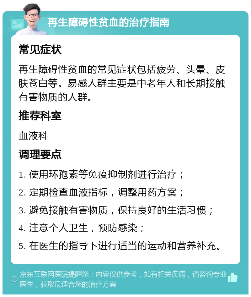 再生障碍性贫血的治疗指南 常见症状 再生障碍性贫血的常见症状包括疲劳、头晕、皮肤苍白等。易感人群主要是中老年人和长期接触有害物质的人群。 推荐科室 血液科 调理要点 1. 使用环孢素等免疫抑制剂进行治疗； 2. 定期检查血液指标，调整用药方案； 3. 避免接触有害物质，保持良好的生活习惯； 4. 注意个人卫生，预防感染； 5. 在医生的指导下进行适当的运动和营养补充。