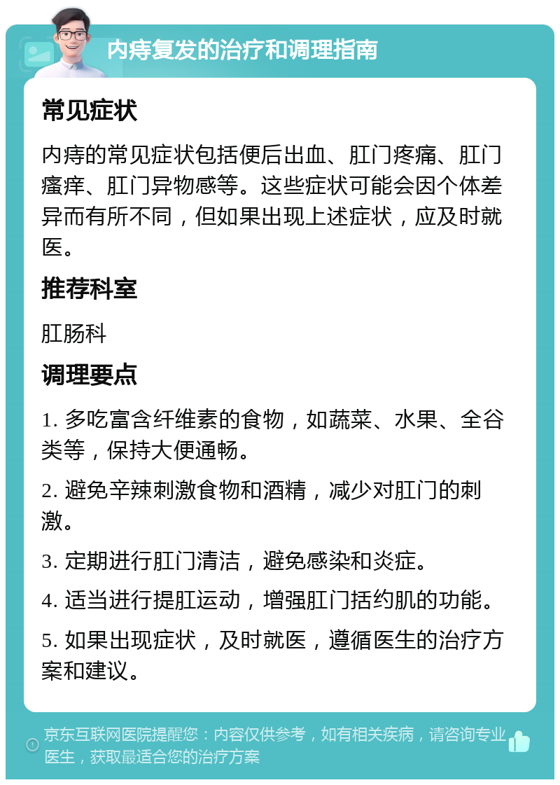 内痔复发的治疗和调理指南 常见症状 内痔的常见症状包括便后出血、肛门疼痛、肛门瘙痒、肛门异物感等。这些症状可能会因个体差异而有所不同，但如果出现上述症状，应及时就医。 推荐科室 肛肠科 调理要点 1. 多吃富含纤维素的食物，如蔬菜、水果、全谷类等，保持大便通畅。 2. 避免辛辣刺激食物和酒精，减少对肛门的刺激。 3. 定期进行肛门清洁，避免感染和炎症。 4. 适当进行提肛运动，增强肛门括约肌的功能。 5. 如果出现症状，及时就医，遵循医生的治疗方案和建议。