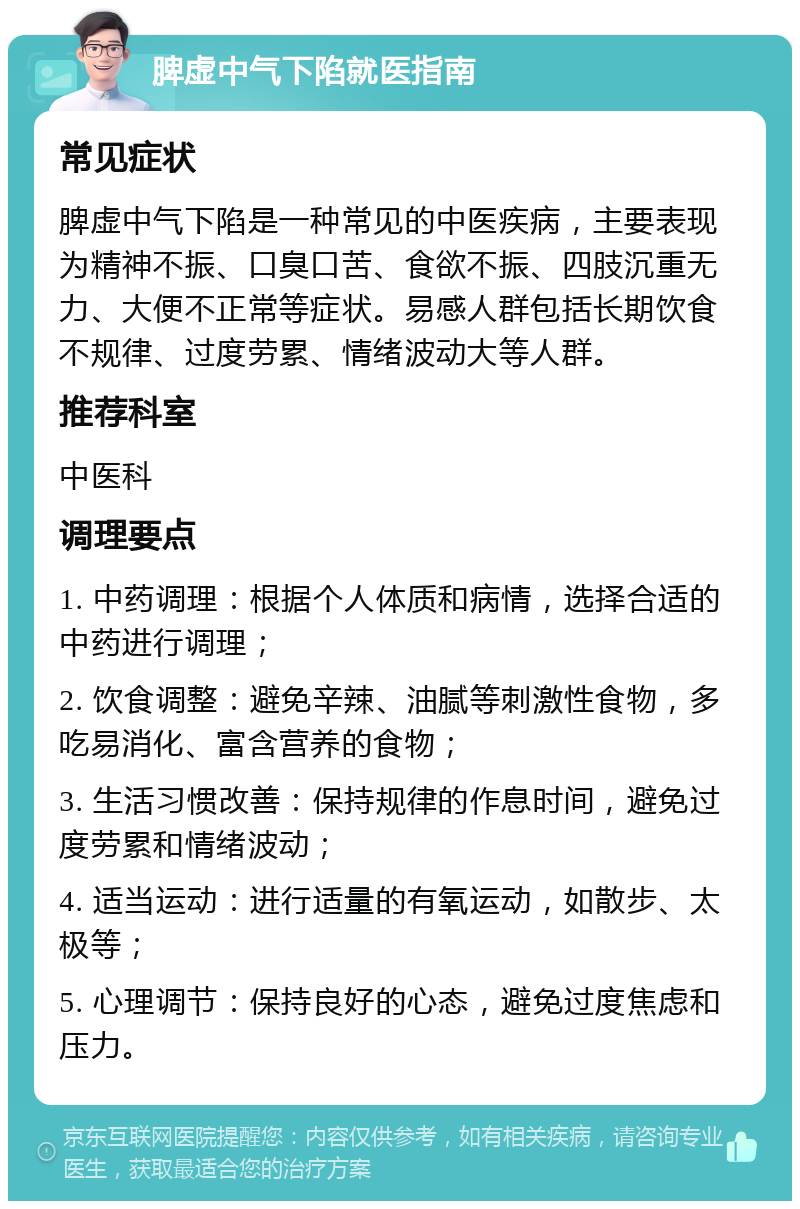 脾虚中气下陷就医指南 常见症状 脾虚中气下陷是一种常见的中医疾病，主要表现为精神不振、口臭口苦、食欲不振、四肢沉重无力、大便不正常等症状。易感人群包括长期饮食不规律、过度劳累、情绪波动大等人群。 推荐科室 中医科 调理要点 1. 中药调理：根据个人体质和病情，选择合适的中药进行调理； 2. 饮食调整：避免辛辣、油腻等刺激性食物，多吃易消化、富含营养的食物； 3. 生活习惯改善：保持规律的作息时间，避免过度劳累和情绪波动； 4. 适当运动：进行适量的有氧运动，如散步、太极等； 5. 心理调节：保持良好的心态，避免过度焦虑和压力。