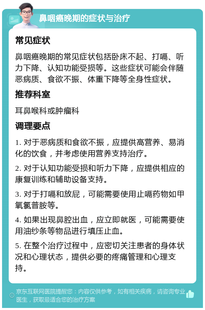 鼻咽癌晚期的症状与治疗 常见症状 鼻咽癌晚期的常见症状包括卧床不起、打嗝、听力下降、认知功能受损等。这些症状可能会伴随恶病质、食欲不振、体重下降等全身性症状。 推荐科室 耳鼻喉科或肿瘤科 调理要点 1. 对于恶病质和食欲不振，应提供高营养、易消化的饮食，并考虑使用营养支持治疗。 2. 对于认知功能受损和听力下降，应提供相应的康复训练和辅助设备支持。 3. 对于打嗝和放屁，可能需要使用止嗝药物如甲氧氯普胺等。 4. 如果出现鼻腔出血，应立即就医，可能需要使用油纱条等物品进行填压止血。 5. 在整个治疗过程中，应密切关注患者的身体状况和心理状态，提供必要的疼痛管理和心理支持。