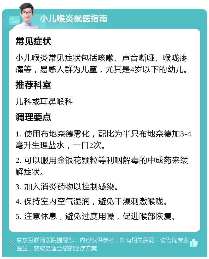 小儿喉炎就医指南 常见症状 小儿喉炎常见症状包括咳嗽、声音嘶哑、喉咙疼痛等，易感人群为儿童，尤其是4岁以下的幼儿。 推荐科室 儿科或耳鼻喉科 调理要点 1. 使用布地奈德雾化，配比为半只布地奈德加3-4毫升生理盐水，一日2次。 2. 可以服用金银花颗粒等利咽解毒的中成药来缓解症状。 3. 加入消炎药物以控制感染。 4. 保持室内空气湿润，避免干燥刺激喉咙。 5. 注意休息，避免过度用嗓，促进喉部恢复。