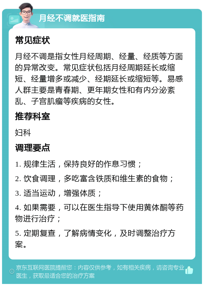 月经不调就医指南 常见症状 月经不调是指女性月经周期、经量、经质等方面的异常改变。常见症状包括月经周期延长或缩短、经量增多或减少、经期延长或缩短等。易感人群主要是青春期、更年期女性和有内分泌紊乱、子宫肌瘤等疾病的女性。 推荐科室 妇科 调理要点 1. 规律生活，保持良好的作息习惯； 2. 饮食调理，多吃富含铁质和维生素的食物； 3. 适当运动，增强体质； 4. 如果需要，可以在医生指导下使用黄体酮等药物进行治疗； 5. 定期复查，了解病情变化，及时调整治疗方案。