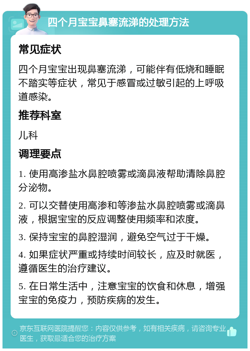 四个月宝宝鼻塞流涕的处理方法 常见症状 四个月宝宝出现鼻塞流涕，可能伴有低烧和睡眠不踏实等症状，常见于感冒或过敏引起的上呼吸道感染。 推荐科室 儿科 调理要点 1. 使用高渗盐水鼻腔喷雾或滴鼻液帮助清除鼻腔分泌物。 2. 可以交替使用高渗和等渗盐水鼻腔喷雾或滴鼻液，根据宝宝的反应调整使用频率和浓度。 3. 保持宝宝的鼻腔湿润，避免空气过于干燥。 4. 如果症状严重或持续时间较长，应及时就医，遵循医生的治疗建议。 5. 在日常生活中，注意宝宝的饮食和休息，增强宝宝的免疫力，预防疾病的发生。