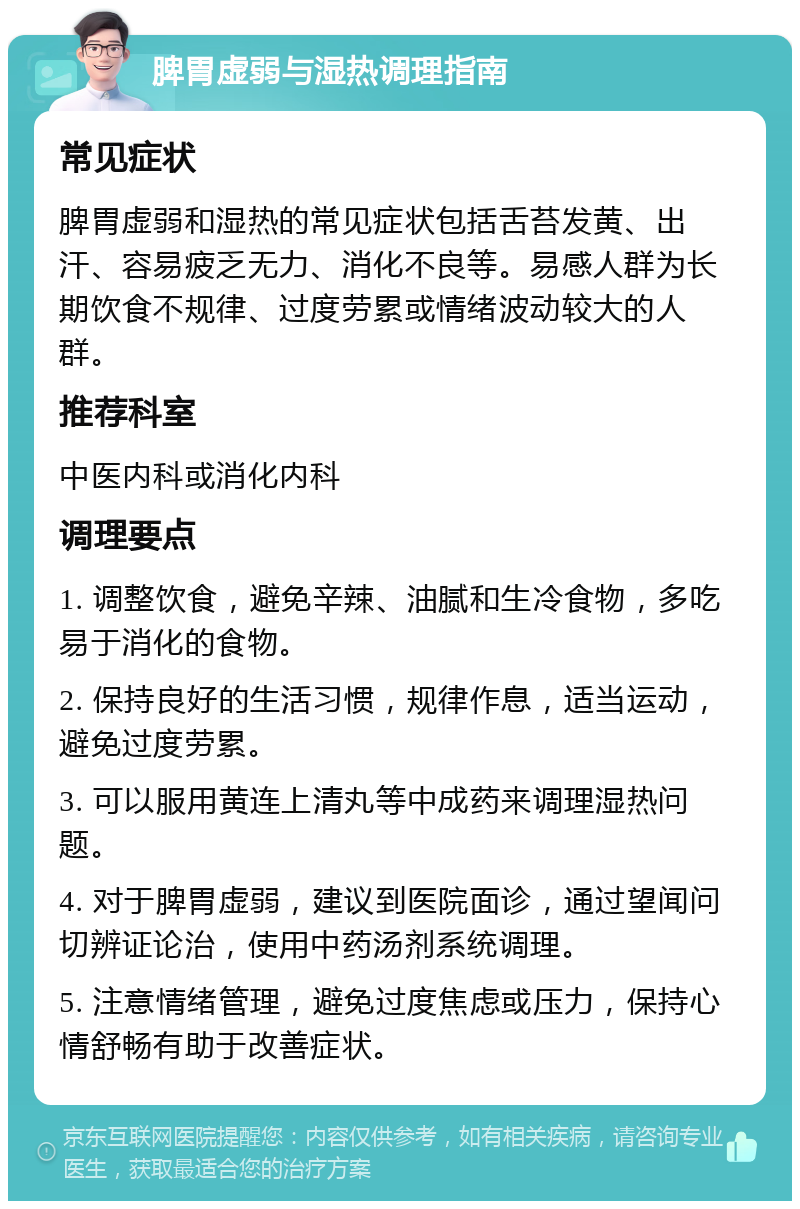 脾胃虚弱与湿热调理指南 常见症状 脾胃虚弱和湿热的常见症状包括舌苔发黄、出汗、容易疲乏无力、消化不良等。易感人群为长期饮食不规律、过度劳累或情绪波动较大的人群。 推荐科室 中医内科或消化内科 调理要点 1. 调整饮食，避免辛辣、油腻和生冷食物，多吃易于消化的食物。 2. 保持良好的生活习惯，规律作息，适当运动，避免过度劳累。 3. 可以服用黄连上清丸等中成药来调理湿热问题。 4. 对于脾胃虚弱，建议到医院面诊，通过望闻问切辨证论治，使用中药汤剂系统调理。 5. 注意情绪管理，避免过度焦虑或压力，保持心情舒畅有助于改善症状。