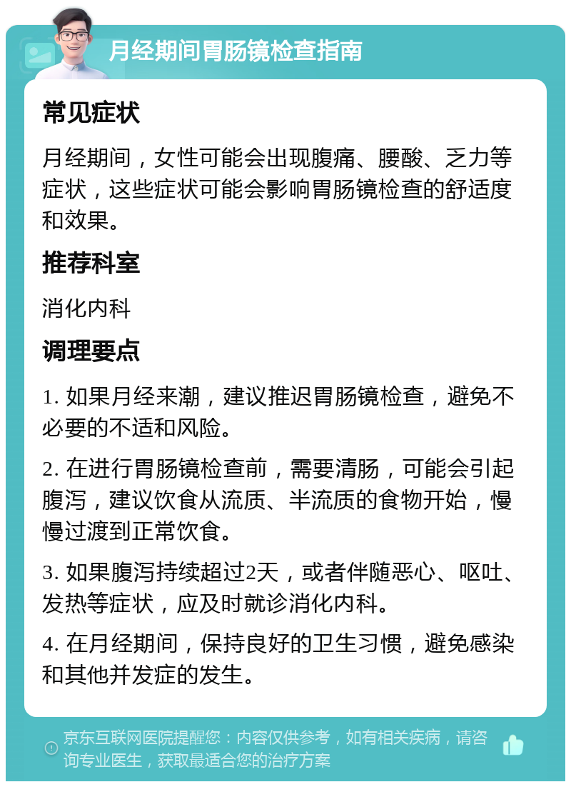 月经期间胃肠镜检查指南 常见症状 月经期间，女性可能会出现腹痛、腰酸、乏力等症状，这些症状可能会影响胃肠镜检查的舒适度和效果。 推荐科室 消化内科 调理要点 1. 如果月经来潮，建议推迟胃肠镜检查，避免不必要的不适和风险。 2. 在进行胃肠镜检查前，需要清肠，可能会引起腹泻，建议饮食从流质、半流质的食物开始，慢慢过渡到正常饮食。 3. 如果腹泻持续超过2天，或者伴随恶心、呕吐、发热等症状，应及时就诊消化内科。 4. 在月经期间，保持良好的卫生习惯，避免感染和其他并发症的发生。