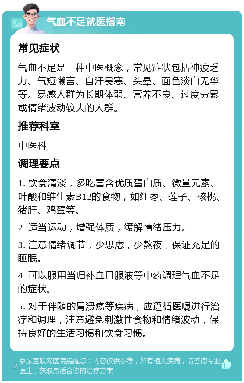 气血不足就医指南 常见症状 气血不足是一种中医概念，常见症状包括神疲乏力、气短懒言、自汗畏寒、头晕、面色淡白无华等。易感人群为长期体弱、营养不良、过度劳累或情绪波动较大的人群。 推荐科室 中医科 调理要点 1. 饮食清淡，多吃富含优质蛋白质、微量元素、叶酸和维生素B12的食物，如红枣、莲子、核桃、猪肝、鸡蛋等。 2. 适当运动，增强体质，缓解情绪压力。 3. 注意情绪调节，少思虑，少熬夜，保证充足的睡眠。 4. 可以服用当归补血口服液等中药调理气血不足的症状。 5. 对于伴随的胃溃疡等疾病，应遵循医嘱进行治疗和调理，注意避免刺激性食物和情绪波动，保持良好的生活习惯和饮食习惯。