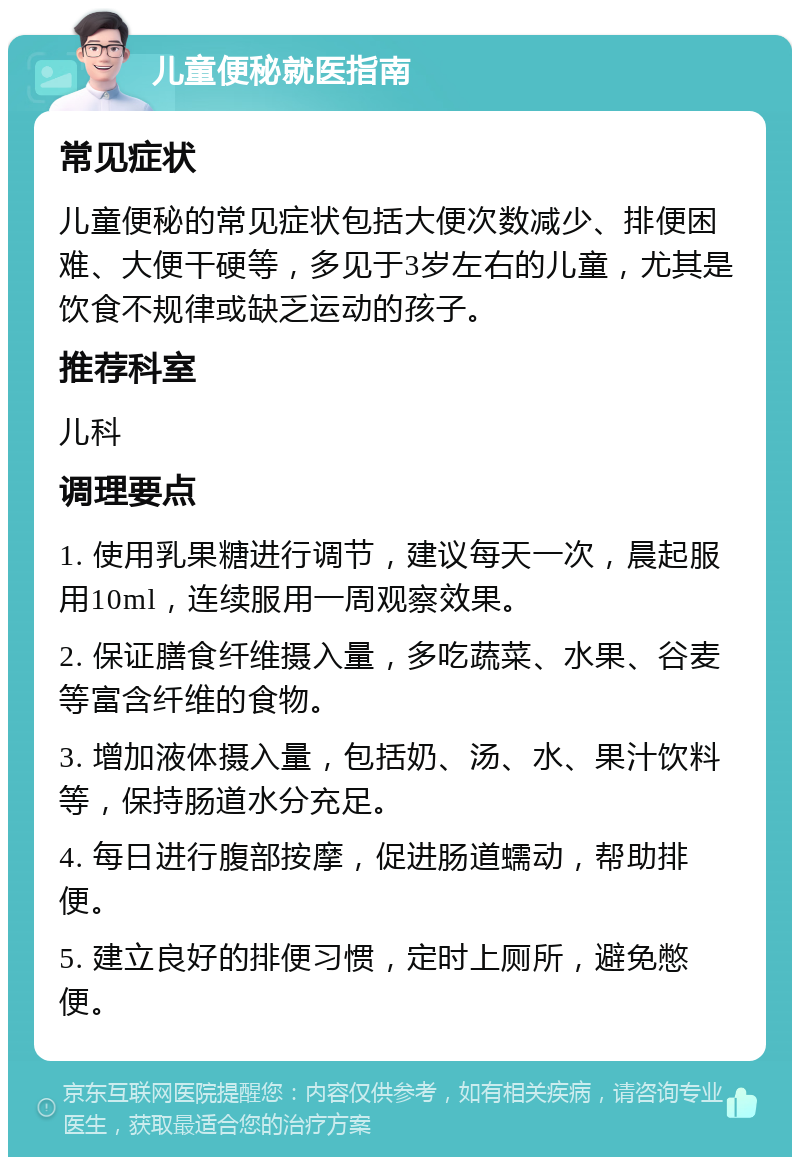 儿童便秘就医指南 常见症状 儿童便秘的常见症状包括大便次数减少、排便困难、大便干硬等，多见于3岁左右的儿童，尤其是饮食不规律或缺乏运动的孩子。 推荐科室 儿科 调理要点 1. 使用乳果糖进行调节，建议每天一次，晨起服用10ml，连续服用一周观察效果。 2. 保证膳食纤维摄入量，多吃蔬菜、水果、谷麦等富含纤维的食物。 3. 增加液体摄入量，包括奶、汤、水、果汁饮料等，保持肠道水分充足。 4. 每日进行腹部按摩，促进肠道蠕动，帮助排便。 5. 建立良好的排便习惯，定时上厕所，避免憋便。