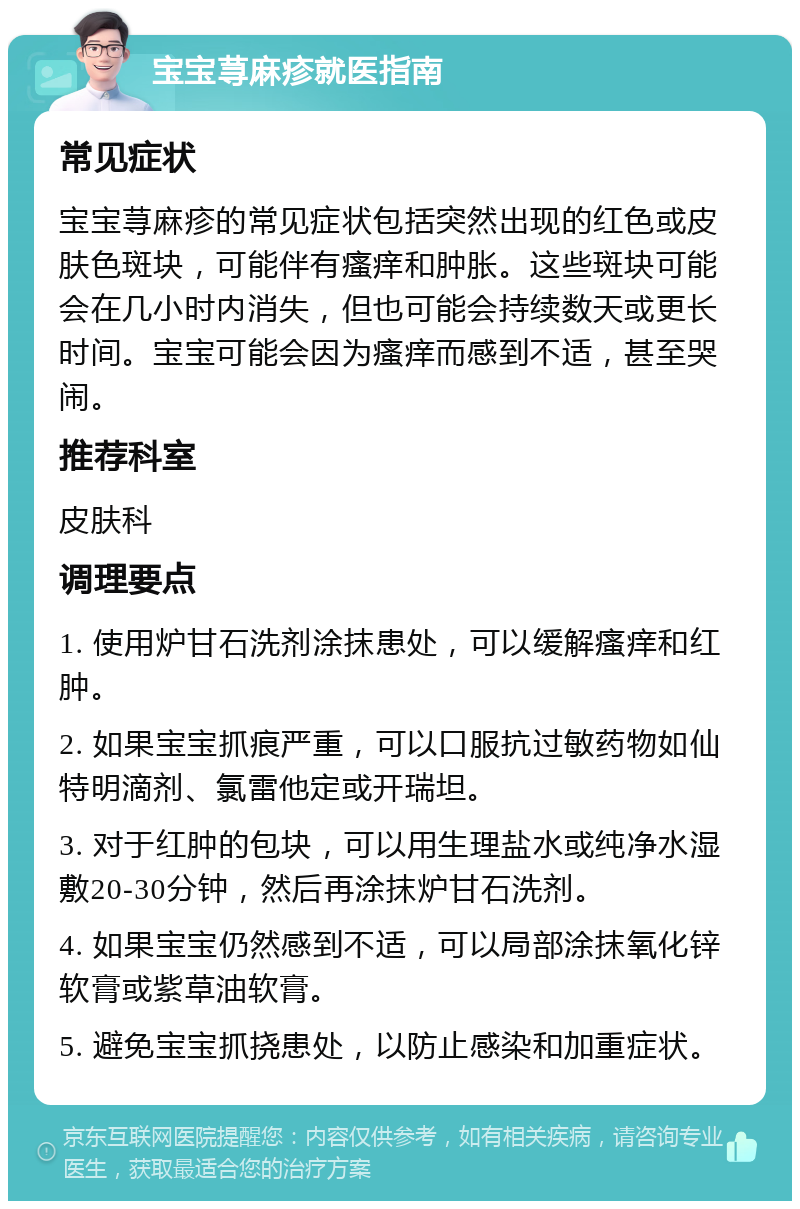 宝宝荨麻疹就医指南 常见症状 宝宝荨麻疹的常见症状包括突然出现的红色或皮肤色斑块，可能伴有瘙痒和肿胀。这些斑块可能会在几小时内消失，但也可能会持续数天或更长时间。宝宝可能会因为瘙痒而感到不适，甚至哭闹。 推荐科室 皮肤科 调理要点 1. 使用炉甘石洗剂涂抹患处，可以缓解瘙痒和红肿。 2. 如果宝宝抓痕严重，可以口服抗过敏药物如仙特明滴剂、氯雷他定或开瑞坦。 3. 对于红肿的包块，可以用生理盐水或纯净水湿敷20-30分钟，然后再涂抹炉甘石洗剂。 4. 如果宝宝仍然感到不适，可以局部涂抹氧化锌软膏或紫草油软膏。 5. 避免宝宝抓挠患处，以防止感染和加重症状。