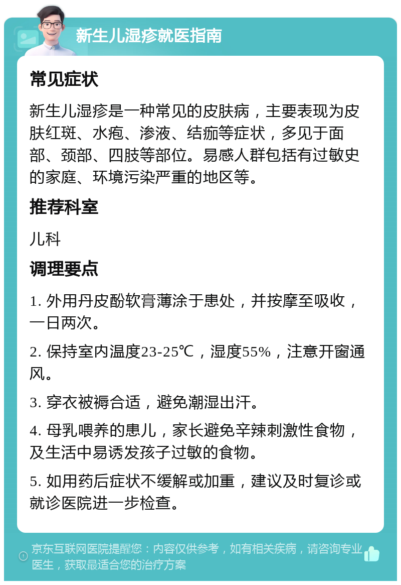 新生儿湿疹就医指南 常见症状 新生儿湿疹是一种常见的皮肤病，主要表现为皮肤红斑、水疱、渗液、结痂等症状，多见于面部、颈部、四肢等部位。易感人群包括有过敏史的家庭、环境污染严重的地区等。 推荐科室 儿科 调理要点 1. 外用丹皮酚软膏薄涂于患处，并按摩至吸收，一日两次。 2. 保持室内温度23-25℃，湿度55%，注意开窗通风。 3. 穿衣被褥合适，避免潮湿出汗。 4. 母乳喂养的患儿，家长避免辛辣刺激性食物，及生活中易诱发孩子过敏的食物。 5. 如用药后症状不缓解或加重，建议及时复诊或就诊医院进一步检查。