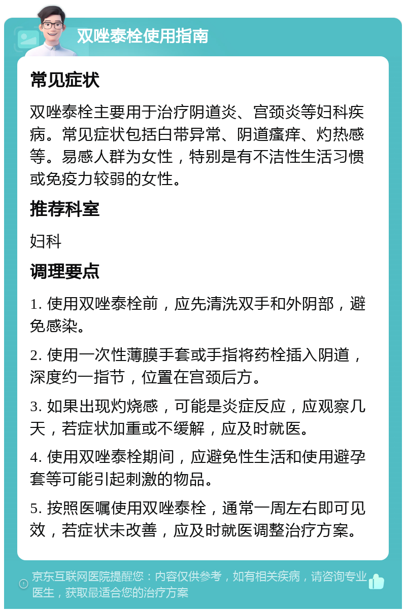 双唑泰栓使用指南 常见症状 双唑泰栓主要用于治疗阴道炎、宫颈炎等妇科疾病。常见症状包括白带异常、阴道瘙痒、灼热感等。易感人群为女性，特别是有不洁性生活习惯或免疫力较弱的女性。 推荐科室 妇科 调理要点 1. 使用双唑泰栓前，应先清洗双手和外阴部，避免感染。 2. 使用一次性薄膜手套或手指将药栓插入阴道，深度约一指节，位置在宫颈后方。 3. 如果出现灼烧感，可能是炎症反应，应观察几天，若症状加重或不缓解，应及时就医。 4. 使用双唑泰栓期间，应避免性生活和使用避孕套等可能引起刺激的物品。 5. 按照医嘱使用双唑泰栓，通常一周左右即可见效，若症状未改善，应及时就医调整治疗方案。