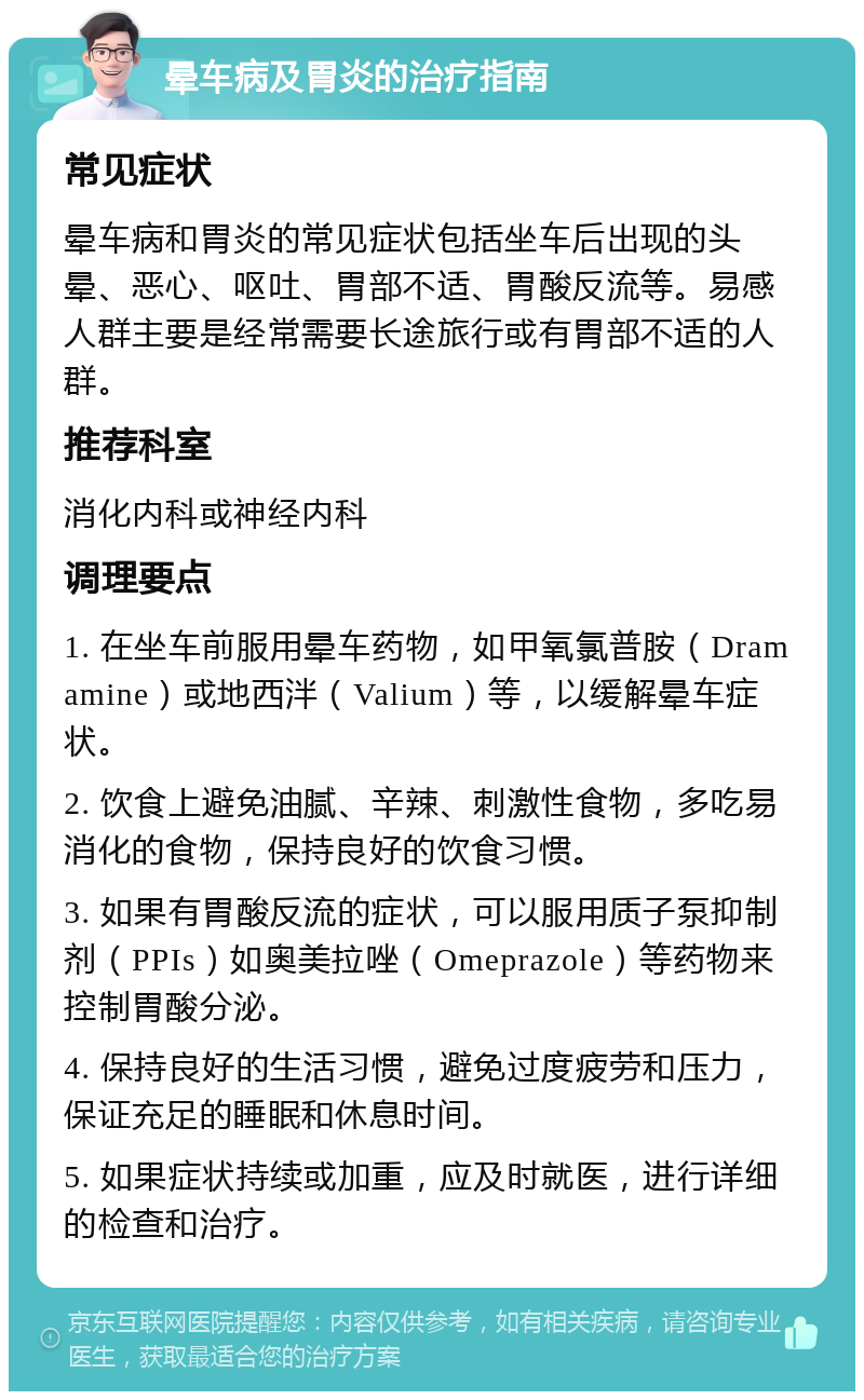 晕车病及胃炎的治疗指南 常见症状 晕车病和胃炎的常见症状包括坐车后出现的头晕、恶心、呕吐、胃部不适、胃酸反流等。易感人群主要是经常需要长途旅行或有胃部不适的人群。 推荐科室 消化内科或神经内科 调理要点 1. 在坐车前服用晕车药物，如甲氧氯普胺（Dramamine）或地西泮（Valium）等，以缓解晕车症状。 2. 饮食上避免油腻、辛辣、刺激性食物，多吃易消化的食物，保持良好的饮食习惯。 3. 如果有胃酸反流的症状，可以服用质子泵抑制剂（PPIs）如奥美拉唑（Omeprazole）等药物来控制胃酸分泌。 4. 保持良好的生活习惯，避免过度疲劳和压力，保证充足的睡眠和休息时间。 5. 如果症状持续或加重，应及时就医，进行详细的检查和治疗。