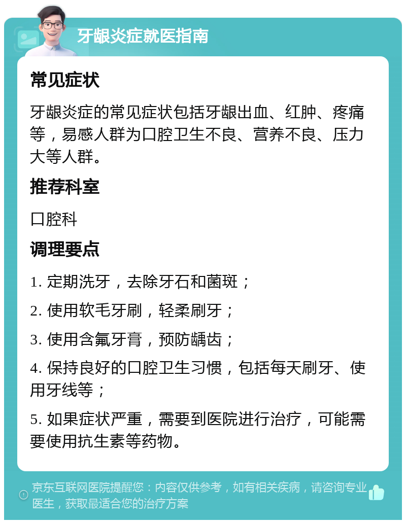 牙龈炎症就医指南 常见症状 牙龈炎症的常见症状包括牙龈出血、红肿、疼痛等，易感人群为口腔卫生不良、营养不良、压力大等人群。 推荐科室 口腔科 调理要点 1. 定期洗牙，去除牙石和菌斑； 2. 使用软毛牙刷，轻柔刷牙； 3. 使用含氟牙膏，预防龋齿； 4. 保持良好的口腔卫生习惯，包括每天刷牙、使用牙线等； 5. 如果症状严重，需要到医院进行治疗，可能需要使用抗生素等药物。