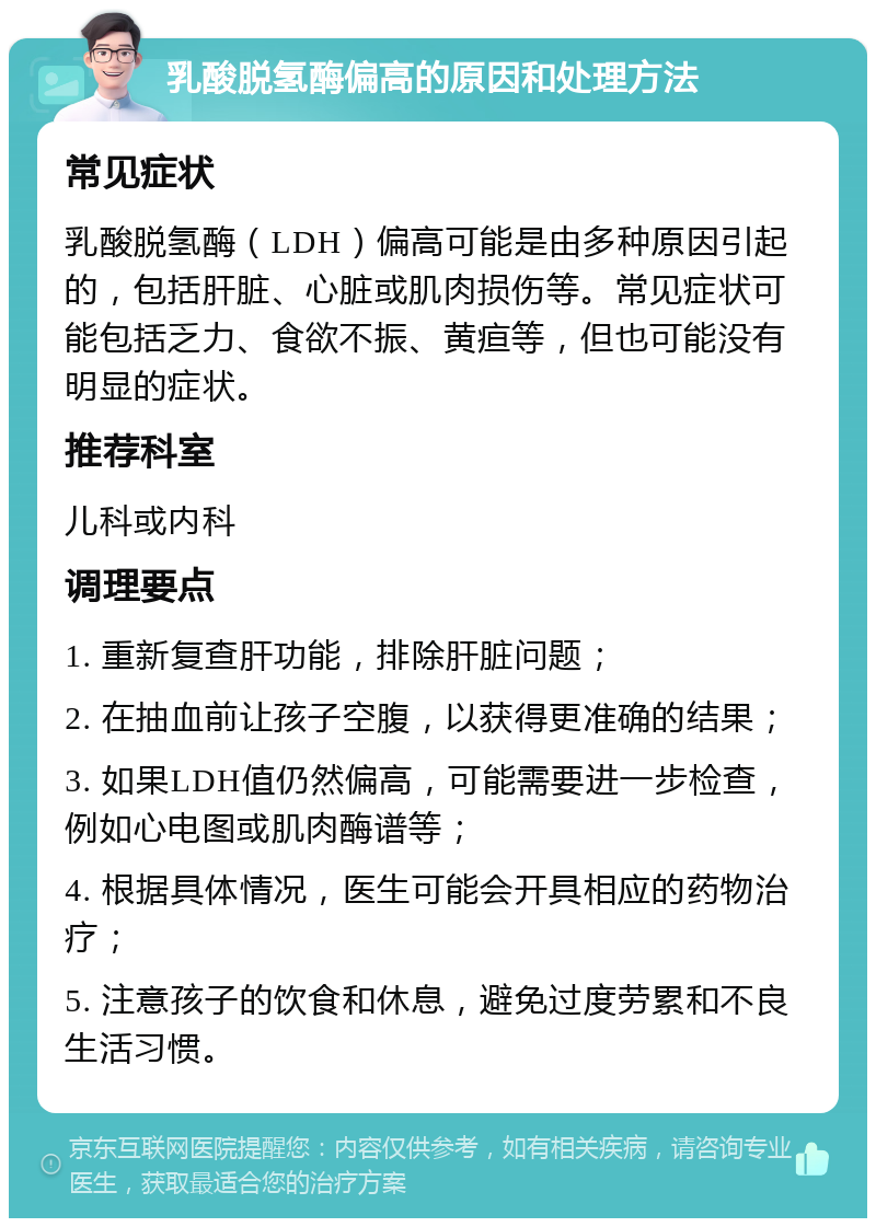 乳酸脱氢酶偏高的原因和处理方法 常见症状 乳酸脱氢酶（LDH）偏高可能是由多种原因引起的，包括肝脏、心脏或肌肉损伤等。常见症状可能包括乏力、食欲不振、黄疸等，但也可能没有明显的症状。 推荐科室 儿科或内科 调理要点 1. 重新复查肝功能，排除肝脏问题； 2. 在抽血前让孩子空腹，以获得更准确的结果； 3. 如果LDH值仍然偏高，可能需要进一步检查，例如心电图或肌肉酶谱等； 4. 根据具体情况，医生可能会开具相应的药物治疗； 5. 注意孩子的饮食和休息，避免过度劳累和不良生活习惯。