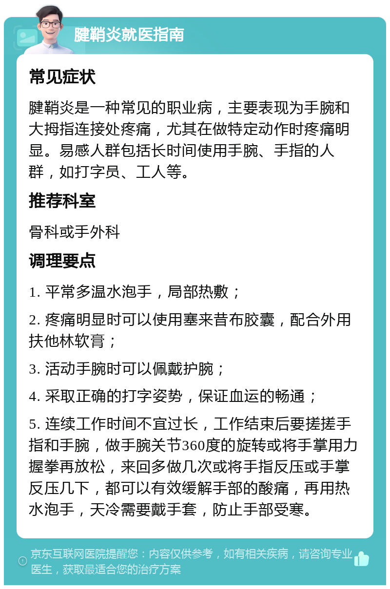 腱鞘炎就医指南 常见症状 腱鞘炎是一种常见的职业病，主要表现为手腕和大拇指连接处疼痛，尤其在做特定动作时疼痛明显。易感人群包括长时间使用手腕、手指的人群，如打字员、工人等。 推荐科室 骨科或手外科 调理要点 1. 平常多温水泡手，局部热敷； 2. 疼痛明显时可以使用塞来昔布胶囊，配合外用扶他林软膏； 3. 活动手腕时可以佩戴护腕； 4. 采取正确的打字姿势，保证血运的畅通； 5. 连续工作时间不宜过长，工作结束后要搓搓手指和手腕，做手腕关节360度的旋转或将手掌用力握拳再放松，来回多做几次或将手指反压或手掌反压几下，都可以有效缓解手部的酸痛，再用热水泡手，天冷需要戴手套，防止手部受寒。