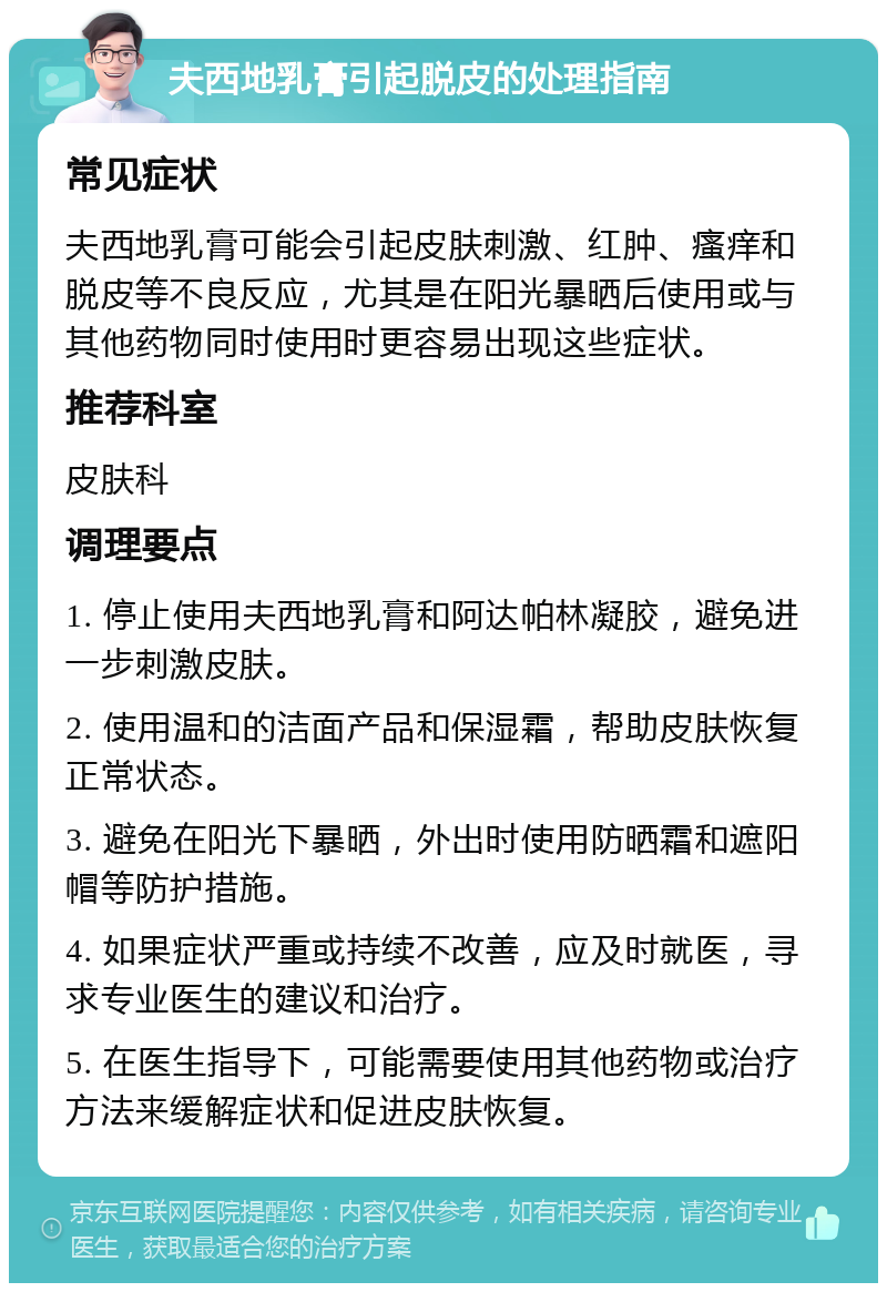 夫西地乳膏引起脱皮的处理指南 常见症状 夫西地乳膏可能会引起皮肤刺激、红肿、瘙痒和脱皮等不良反应，尤其是在阳光暴晒后使用或与其他药物同时使用时更容易出现这些症状。 推荐科室 皮肤科 调理要点 1. 停止使用夫西地乳膏和阿达帕林凝胶，避免进一步刺激皮肤。 2. 使用温和的洁面产品和保湿霜，帮助皮肤恢复正常状态。 3. 避免在阳光下暴晒，外出时使用防晒霜和遮阳帽等防护措施。 4. 如果症状严重或持续不改善，应及时就医，寻求专业医生的建议和治疗。 5. 在医生指导下，可能需要使用其他药物或治疗方法来缓解症状和促进皮肤恢复。