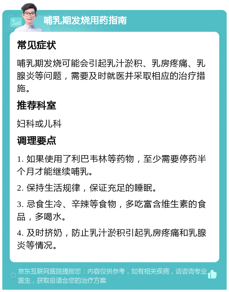 哺乳期发烧用药指南 常见症状 哺乳期发烧可能会引起乳汁淤积、乳房疼痛、乳腺炎等问题，需要及时就医并采取相应的治疗措施。 推荐科室 妇科或儿科 调理要点 1. 如果使用了利巴韦林等药物，至少需要停药半个月才能继续哺乳。 2. 保持生活规律，保证充足的睡眠。 3. 忌食生冷、辛辣等食物，多吃富含维生素的食品，多喝水。 4. 及时挤奶，防止乳汁淤积引起乳房疼痛和乳腺炎等情况。