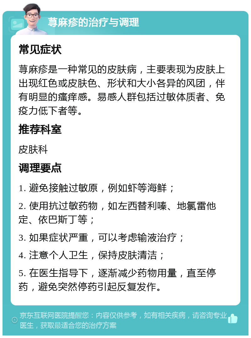 荨麻疹的治疗与调理 常见症状 荨麻疹是一种常见的皮肤病，主要表现为皮肤上出现红色或皮肤色、形状和大小各异的风团，伴有明显的瘙痒感。易感人群包括过敏体质者、免疫力低下者等。 推荐科室 皮肤科 调理要点 1. 避免接触过敏原，例如虾等海鲜； 2. 使用抗过敏药物，如左西替利嗪、地氯雷他定、依巴斯丁等； 3. 如果症状严重，可以考虑输液治疗； 4. 注意个人卫生，保持皮肤清洁； 5. 在医生指导下，逐渐减少药物用量，直至停药，避免突然停药引起反复发作。